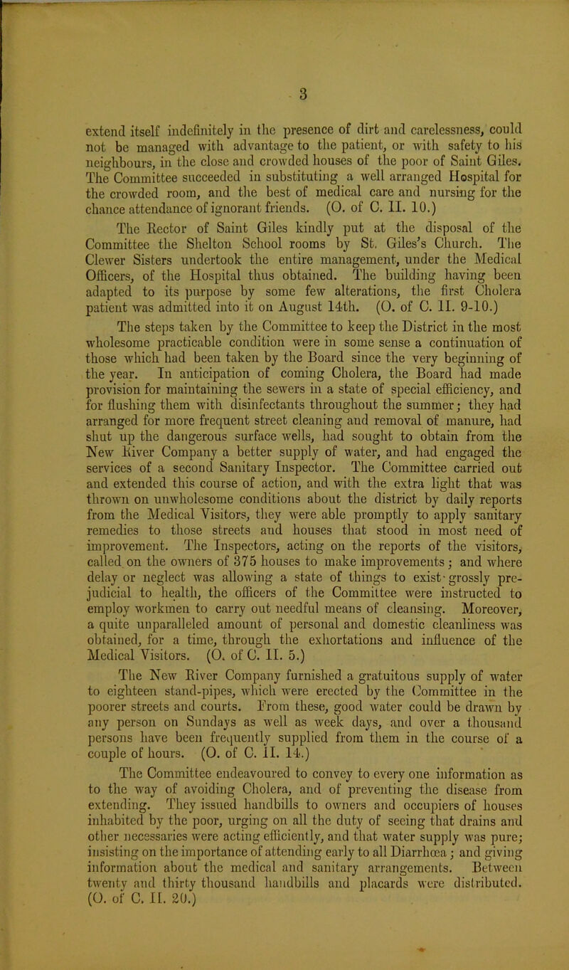 extend itself indefinitely in the presence of dirt and carelessness, could not be managed with advantage to the patient, or with safety to his neighbours, in the close and crowded houses of the poor of Saint Giles. The Committee succeeded in substituting a well arranged Hospital for the crowded room, and the best of medical care and nursing for the chance attendance of ignorant friends. (0. of C. II. 10.) The Eector of Saint Giles kindly put at the disposal of the Committee the Shelton School rooms by St. Giles’s Church. The Clewer Sisters undertook the entire management, under the Medical Officers, of the Hospital thus obtained. The building having been adapted to its purpose by some few alterations, the first Cholera patient was admitted into it on August 14th. (0. of C. II. 9-10.) The steps taken by the Committee to keep the District in the most wholesome practicable condition were in some sense a continuation of those which had been taken by the Board since the very beginning of the year. In anticipation of coming Cholera, the Board had made provision for maintaining the sewers in a state of special efficiency, and for flushing them with disinfectants throughout the summer; they had arranged for more frequent street cleaning and removal of manure, had shut up the dangerous surface wells, had sought to obtain from the New Kiver Company a better supply of water, and had engaged the services of a second Sanitary Inspector. The Committee carried out and extended this course of action, and with the extra light that was thrown on unwholesome conditions about the district by daily reports from the Medical Visitors, they were able promptly to apply sanitary remedies to those streets aud houses that stood in most need of improvement. The Inspectors, acting on the reports of the visitors, called on the owners of 375 houses to make improvements ; and where delay or neglect was allowing a state of things to exist-grossly pre- judicial to health, the officers of the Committee were instructed to employ workmen to carry out needful means of cleansing. Moreover, a quite unparalleled amount of personal and domestic cleanliness was obtained, for a time, through the exhortations and influence of the Medical Visitors. (0. of C. II. 5.) The New Biver Company furnished a gratuitous supply of water to eighteen stand-pipes, which were erected by the Committee in the poorer streets and courts. Brora these, good water could be drawn by any person on Sundays as well as week days, and over a thousand persons have been frequently supplied from them in the course of a couple of hours. (0. of C. II. 14.) The Committee endeavoured to convey to every one information as to the way of avoiding Cholera, and of preventing the disease from extending. They issued handbills to owners and occupiers of houses inhabited by the poor, urging on all the duty of seeing that drains and other necessaries were acting efficiently, and that water supply was pure; insisting on the importance of attending early to all Diarrhoea; and giving information about the medical and sanitary arrangements. Between twenty and thirty thousand handbills and placards were distributed. (0. of C. If. 20.)