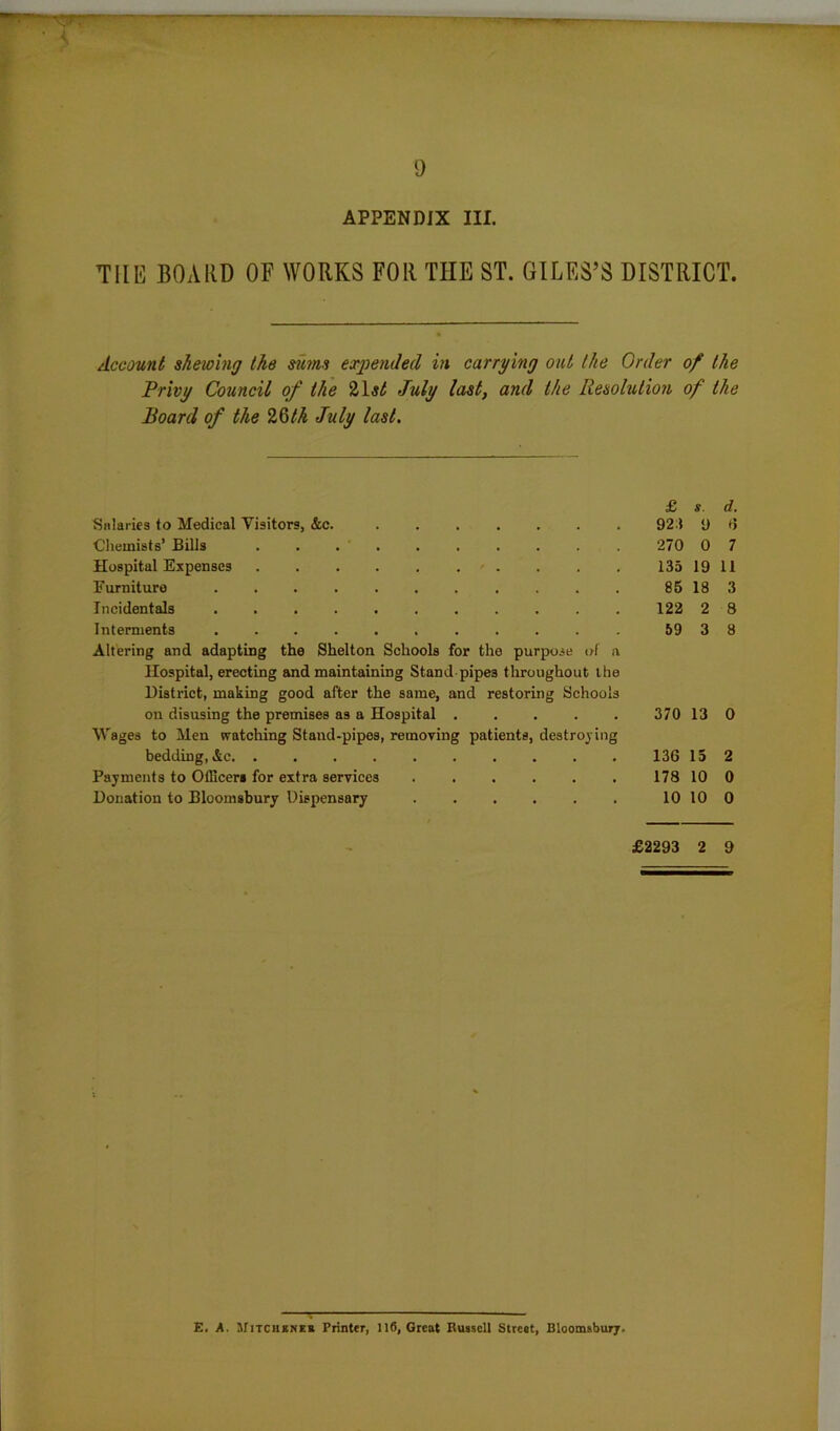 APPENDIX III. THE BOARD OF WORKS FOR THE ST. GILES’S DISTRICT. Account shewing the sums expended in carrying out the Order of the Privy Council of the 21 st July last, and the Resolution of the Board of the 26th July last. & s. d. Salaries to Medical Visitors, &c. 923 9 6 Chemists’ Bills 270 0 7 Hospital Expenses • . . . . 135 19 11 Furniture 85 18 3 Incidentals 122 2 8 Interments 59 3 8 Altering and adapting the Shelton Schools for the purpose of a Hospital, erecting and maintaining Stand-pipes throughout the District, making good after the same, and restoring Schools on disusing the premises as a Hospital 370 13 0 Wages to Men watching Stand-pipes, removing patients, destroying bedding, &c. .......... 136 15 2 Payments to Officer* for extra services 178 10 0 Donation to Bloomsbury Dispensary 10 10 0 £2293 2 9 E. A. Mitchkner Printer, 110, Great Russell Street, Bloomsbury.