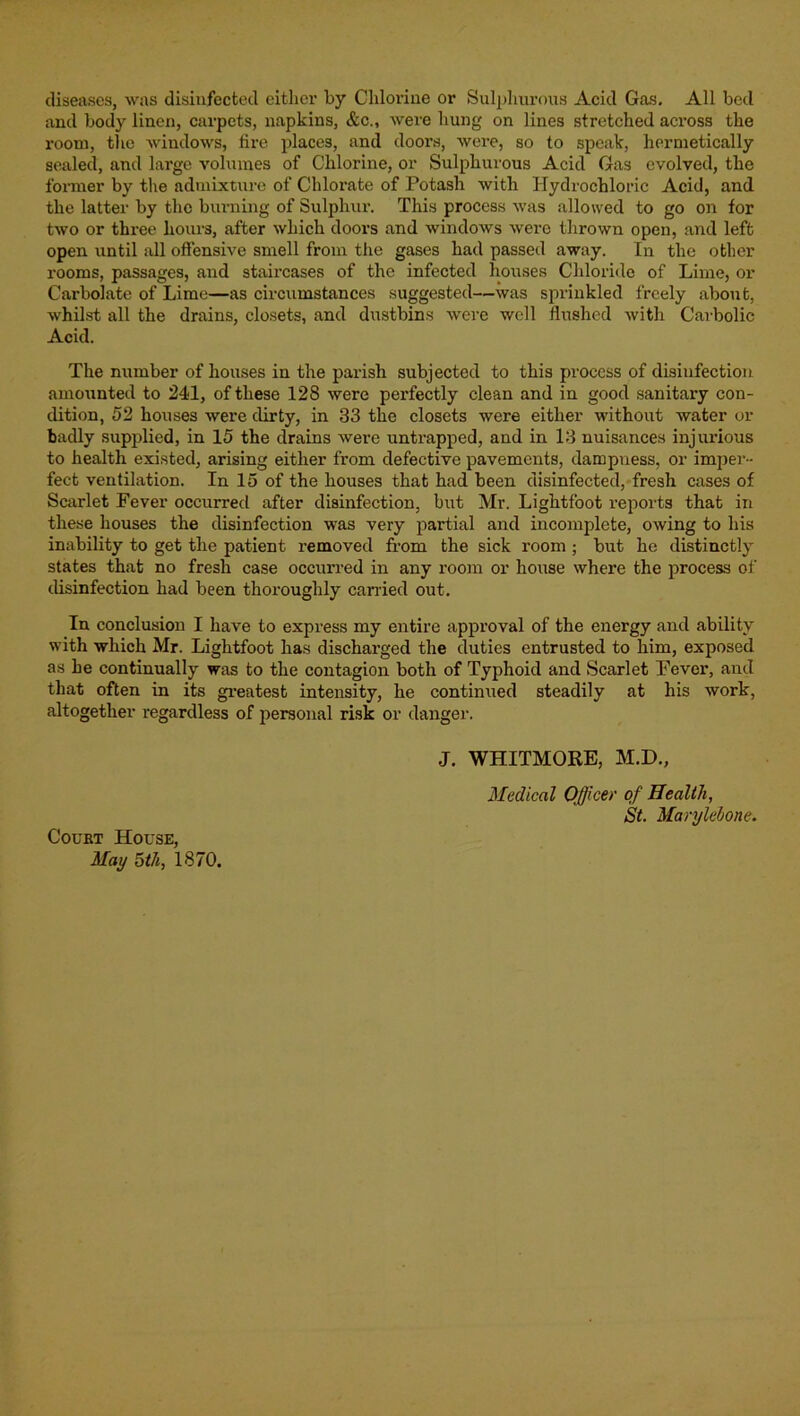 diseases, was disinfected either by Chlorine or Snlphnrons Acid Gas, All bed and body linen, carpets, napkins, &c., were hung on lines stretched across the room, tlic windows, fire places, and doors, were, so to speak, hermetically sealed, and large volumes of Chlorine, or Sulphurous Acid Gas evolved, the former by the admixture of Chlorate of Potash with Hydrochloric Acid, and the latter by the biu’uing of Sulphur. This process was allowed to go on for two or three hours, after which doors and windows were thrown open, and left open until all offensive smell from the gases had passed away. In the other rooms, passages, and staircases of the infected houses Chloride of Lime, or Carbolate of Lime—as circumstances suggested—was sprinkled freely about, whilst all the drains, closets, and diTstbins were well flushed with Carbolic Acid. The number of houses in the parish subjected to this process of disinfection amoimted to 241, of these 128 were perfectly clean and in good sanitary con- dition, 52 houses were dirty, in 33 the closets were either without water or badly supplied, in 15 the drains were untrapped, and in 13 nuisances injurious to health existed, arising either from defective pavements, dampness, or imper- fect ventilation. In 15 of the houses that had been disinfected, fresh cases of Scarlet Fever occurred after disinfection, but Mr. Lightfoot reports that in these houses the disinfection was very partial and incomplete, owing to his inability to get the patient removed from the sick room ; but he distinctly states that no fresh case occurred in any room or house where the process of disinfection had been thoroughly canned out. In conclusion I have to express my entire approval of the energy and ability with which Mr. Lightfoot has discharged the duties entrusted to him, exposed as he continually was to the contagion both of Typhoid and Scarlet Fever, and that often in its gi’eatest intensity, he continued steadily at his work, altogether regardless of personal risk or danger. J. WHITMORE, M.D., Medical Officer of Health, St. Marylebone. CouET House, May 5th, 1870.