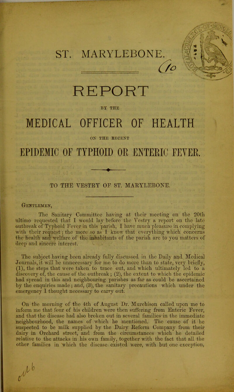 ST. MARYLEBONE. REPORT BY THE MEDICAL OFFICER OF HEALTH OH THE EECENT EPIDEMIC OF TYPHOID OR ENTERIC FEYER. TO THE VESTRY OF ST. MARYLEBONE. Gentlemen, The Sanitary Committee having at their meeting on the 20th ultimo requested that I would lay before the Vestry a report on the late outbreak of Typhoid Fever in this parish, I have much pleasure in complying with their request; the more so as I know that everything which concerns the health and welfare of the inhabitants of the parish are to you matters of deep and sincere interest. The subject having been already fully discussed in the Daily and Medical Journals, it will be unnecessary for me to do more than to state, very briefly, (1), the steps that were taken to trace out, and which ultimately led to a discovery of, the cause of the outbreak; (2), the extent to which the epidemic had spread in this and neighbouring parishes as far as could be ascertained by the enquiries made; and, (3), the sanitary precautions which under the emergency I thought necessary to carry out. On the morning of the 4th of August Dr. Murchison called upon me to inform me that four of his children were then suffering from Enteric Fever, and that the disease had also broken out in several families in the immediate neighbourhood, the names of which he mentioned. The cause of it he suspected to be milk supplied by the Dairy Reform Company from their dairy in Orchard street, and from the circumstances which he detailed relative to the attacks in his own family, together with the fact that all the other families in which the disease existed were, with but one exception,