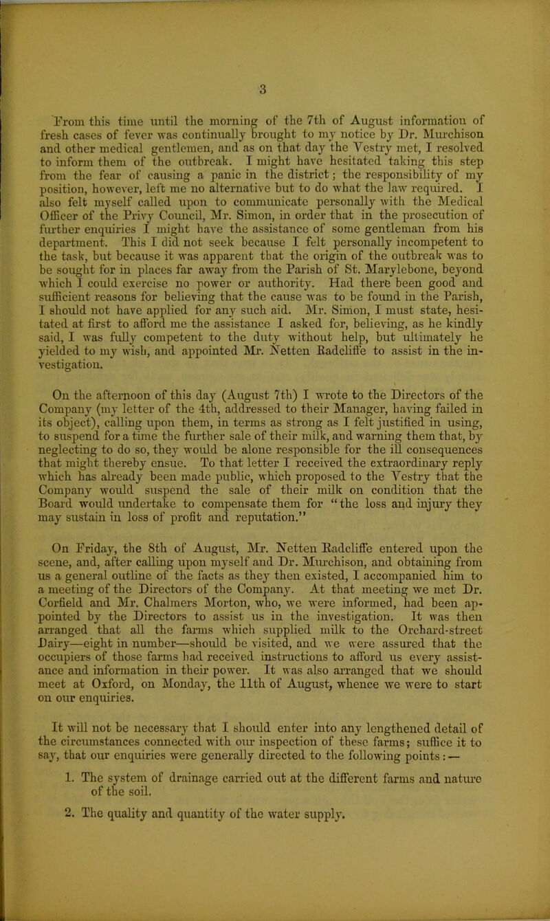 From this time until the morning of the 7th of August information of fresh cases of fever was continually brought to my notice by Dr. Murchison and other medical gentlemen, and as on that day the Vestry met, I resolved to inform them of the outbreak. I might have hesitated taking this step from the fear of causing a panic in the district; the responsibility of my position, however, left me no alternative hut to do what the law required. 1 also felt myself called upon to communicate personally with the Medical Officer of the Privy Council, Mr. Simon, in order that in the prosecution of further enquiries I might have the assistance of some gentleman from his department. This I did not seek because I felt personally incompetent to the task, but because it was apparent that the origin of the outbreak was to be sought for in places far away from the Parish of St. Marylebone, beyond which I could exercise no power or authority. Had there been good and sufficient reasons for believing that the cause was to be foimd in the Parish, I should not have applied for any such aid. Mr. Simon, I must state, hesi- tated at first to afford me the assistance I asked for, believing, as he kindly said, I was fully competent to the duty without help, but ultimately he yielded to my wish, and appointed Mr. Vet ten Badclifte to assist in the in- vestigation. On the afternoon of this day (August 7th) I wrote to the Directors of the Company (my letter of the 4th, addressed to their Manager, having failed in its object), calling upon them, in terms as strong as I felt justified in using, to suspend for a time the further sale of their milk, and warning them that, by neglecting to do so, they would be alone responsible for the ill consequences that might thereby ensue. To that letter I received the extraordinary reply which has already been made public, which proposed to the Vestry that the Company would suspend the sale of their milk on condition that the Board would undertake to compensate them for “ the loss and injury they may sustain in loss of profit and reputation.” On Friday, the 8th of August, Mr. Netten Badcliffe entered upon the scene, and, after calling upon myself and Dr. Murchison, and obtaining from us a general outline of the facts as they then existed, I accompanied him to a meeting of the Directors of the Company. At that meeting we met Dr. Corfield and Mr. Chalmers Morton, who, we were informed, had been ap- pointed by the Directors to assist us in the investigation. It was then arranged that all the farms which supplied milk to the Orchard-street Dairy—eight in number—should be visited, and we were assured that the occupiers of those farms had received instructions to afford us every assist- ance and information in their power. It was also arranged that we should meet at Oxford, on Monday, the 11th of August, whence we were to start on our enquiries. It will not be necessary that I should enter into any lengthened detail of the circumstances connected with our inspection of these farms; suffice it to say, that our enquiries were generally directed to the following points: — 1. The system of drainage carried out at the different farms and nature of the soil. 2. The quality and quantity of the water supply.