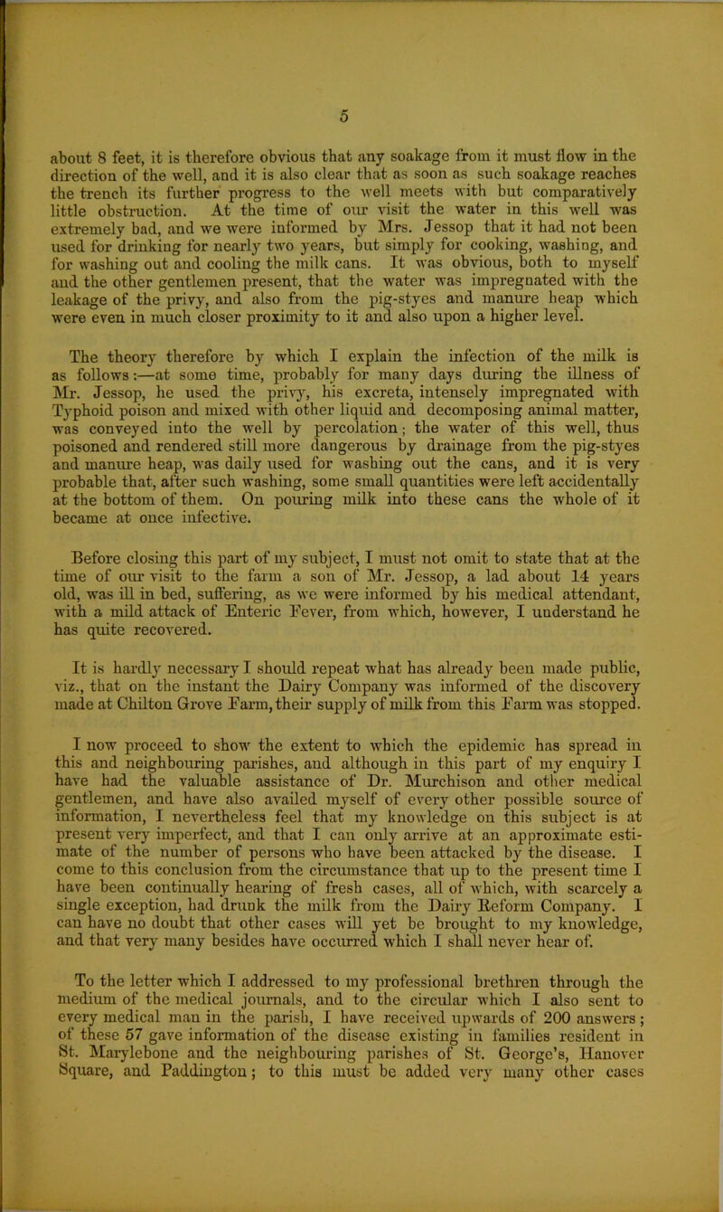 about 8 feet, it is therefore obvious that any soakage from it must flow in the direction of the well, and it is also clear that as soon as such soakage reaches the trench its further progress to the well meets with but comparatively little obstruction. At the time of our visit the water in this well was extremely bad, and we were informed by Mrs. Jessop that it had not been used for drinking for nearly two years, but simply for cooking, washing, and for washing out and cooling the milk cans. It was obvious, both to myself and the other gentlemen present, that the water was impregnated with the leakage of the privy, and also from the pig-styes and manure heap which were even in much closer proximity to it and also upon a higher level. The theory therefore by which I explain the infection of the milk is as follows:—at some time, probably for many days during the illness of Mr. Jessop, he used the privy, his excreta, intensely impregnated with Typhoid poison and mixed with other liquid and decomposing animal matter, was conveyed into the well by percolation; the water of this well, thus poisoned and rendered still more dangerous by drainage from the pig-styes and manure heap, was daily used for washing out the cans, and it is very probable that, after such washing, some small quantities were left accidentally at the bottom of them. On pouring milk into these cans the whole of it became at once infective. Before closing this part of my subject, I must not omit to state that at the time of our visit to the farm a son of Mr. Jessop, a lad about 14 years old, was ill in bed, suffering, as we were informed by his medical attendant, with a mild attack of Enteric Eever, from which, howevei’, I understand he has quite recovered. It is hardly necessaiy I should repeat what has already been made public, viz., that on the instant the Dairy Company was informed of the discovery made at Chilton Grove Earm, their supply of milk from this Farm was stopped. I now proceed to show the extent to which the epidemic has spread in this and neighbouring parishes, and although in this part of my enquiry I have had the valuable assistance of Dr. Murchison and other medical gentlemen, and have also availed myself of every other possible source of information, I nevertheless feel that my knowledge on this subject is at present very imperfect, and that I can only arrive at an approximate esti- mate of the number of persons who have been attacked by the disease. I come to this conclusion from the circumstance that up to the present time I have been continually hearing of fresh cases, all of which, with scarcely a single exception, had drunk the milk from the Dairy Be form Company. I can have no doubt that other cases will yet be brought to my knowledge, and that very many besides have occurred which I shall never hear of. To the letter which I addressed to my professional brethren through the medium of the medical journals, and to the circular which I also sent to every medical man in the parish, I have received upwards of 200 answers ; of these 57 gave information of the disease existing in families resident in St. Marylebone and the neighbouring parishes of St. George’s, Hanover Square, and Paddington; to this must be added very many other cases