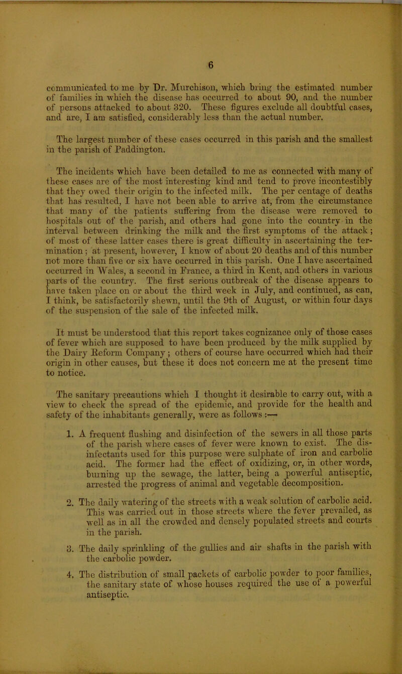 communicated to me by Dr. Murchison, which bring the estimated number of families in which the disease has occurred to about 90, and the number of persons attached to about 320. These figures exclude all doubtful cases, and are, I am satisfied, considerably less than the actual number. The largest number of these cases occurred in this parish and the smallest in the parish of Paddington. The incidents which have been detailed to me as connected with many of these cases are of the most interesting kind and tend to prove incontestibly that they owed their origin to the infected milk. The per centage of deaths that has resulted, I have not been able to arrive at, from the circumstance that many of the patients suffering from the disease were removed to hospitals out of the parish, and others had gone into the country in the interval between drinking the milk and the first symptoms of the attack; of most of these latter cases there is great difficulty in ascertaining the ter- mination ; at present, however, I know of about 20 deaths and of this number not more than five or six have occurred in this parish. One I have ascertained occurred in Wales, a second in France, a third in Kent, and others in various parts of the country. The first serious outbreak of the disease appears to have taken place on or about the third week in July, and continued, as can, I think, be satisfactorily shewn, until the 9th of August, or within four days of the suspension of the sale of the infected milk. It must be understood that this report takes cognizance only of those cases of fever which are supposed to have been produced by the milk supplied by the Dairy Keform Company ; others of course have occurred which had their origin in other causes, but these it does not concern me at the present time to notice. The sanitary precautions which I thought it desirable to carry out, with a view to check the spread of the epidemic, and provide for the health and safety of the inhabitants generally, were as follows :— 1. A frequent flushing and disinfection of the sewers in all those parts of the parish where cases of fever were known to exist. The dis- infectants used for this purpose were sulphate of iron and carbolic acid. The former had the effect of oxidizing, or, in other words, burning up the sewage, the latter, being a powerful antiseptic, arrested the progress of animal and vegetable decomposition. 2. The daily watering of the streets with a weak solution of carbolic acid. This was carried out in those streets where the fever prevailed, as well as in all the crowded and densely populated streets and courts in the parish. 3. The daily sprinkling of the gullies and air shafts in the parish with the carbolic powder. 4. The distribution of small packets of carbolic powder to poor families, the sanitary state of whose houses required the use ot a powerful antiseptic.