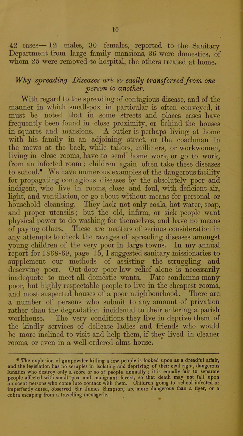 42 cases— 12 males, 30 females, reported to the Sanitary- Department from large family mansions, 36 were domestics, of whom 25 were removed to hospital, the others treated at home. Why spreading Diseases are so easily transferred from one person to another. With regard to the spreading of contagious disease, and of the manner in which small-pox in particular is often conveyed, it must be noted that in some streets and places cases have frequently been found in close proximity, or behind the houses in squares and mansions. A butler is perhaps living at home with his family in an adjoining street, or the coachman in the mews at the back, while tailors, milliners, or workwomen, living in close rooms, have to send home work, or go to work, from an infected room ; children again often take these diseases to school.* We have numerous examples of the dangerous facility for propagating contagious diseases by the absolutely poor and indigent, who live in rooms, close and foul, with deficient air, light, and ventilation, or go about without means for personal or household cleansing. They lack not only coals, hot-water, soap, and proper utensils; but the old, infirm, or sick people want physical power to do washing for themselves, and have no means of paying others. These are matters of serious consideration in any attempts to check the ravages of spreading diseases amongst young children of the very poor in large towns. In my annual report for 1868-69, page 15, I suggested sanitary missionaries to supplement our methods of assisting the struggling and deserving poor. Out-door poor-law relief alone is necessarily inadequate to meet all domestic wants. Fate condemns many poor, but highly respectable people to live in the cheapest rooms, and most suspected houses of a poor neighbourhood. There are a number of persons who submit to any amount of privation rather than the degradation incidental to their entering a parish workhouse. The very conditions they live in deprive them of the kindly services of delicate ladies and friends who would be more inclined to visit and help them, if they lived in cleaner rooms, or even in a well-ordered alms house. * The explosion of gunpowder killing a few people is looked upon as a dreadful affair, and the legislation has no scruples in isolating and depriving of their civil right, dangerous lunatics who destroy only a score or so of people annually ; it is equally fair to separate people affected with small pox and malignant fevers, so that death may not fall upon innocent persons who come into contact with them. Children going to school infected or imperfectly cured, observed Sir James Simpson, are more dangerous than a tiger, or a cobra escaping from a travelling menagerie.