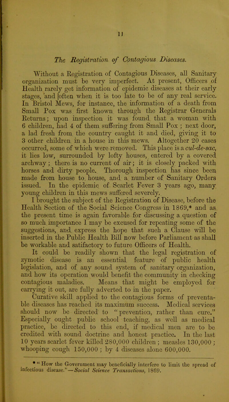 1] The Registration of Contagious Diseases. Without a Registration of Contagious Diseases, all Sanitary- organization must be very imperfect. At present, Officers of Health rarely get information of epidemic diseases at their early stages, and [often when it is too late to be of any real service. In Bristol Mews, for instance, the information of a death from Small Pox was first known through the Registrar Generals Returns; upon inspection it was found that a woman with 6 children, had 4 of them suffering from Small Pox ; next door, a lad fresh from the country caught it and died, giving it to 3 other children, in a house in this mews. Altogether 20 cases occurred, some of which were removed. This place is a cul-de-sac, it lies low, surrounded by lofty houses, entered by a covered archway; there is no current of air; it is closely packed with horses and dirty people. Thorough inspection has since been made from house to. house, and a number of Sanitary Orders issued. In the epidemic of Scarlet Fever 3 years ago, many young children in this mews suffered severely. I brought the subject of the Registration of Disease, before the Health Section of the Social Science Congress in 1869,* and as the present time is again favorable for discussing a question of so much importance I may be excused for repeating some of the suggestions, and. express the hope that sueh a Clause will be inserted in the Public Health Bill now before Parliament as shall be workable and satifactory to future Officers of Health. It could be readily shown that the legal registration of zymotic disease is an essential feature of public health legislation, and of any sound system of sanitary organization, and how its operation would benefit the community in checking contagious maladies. Means that might be employed for carrying it out, are fully adverted to in the paper. Curative skill applied to the contagious forms of preventa- ble diseases has reached its maximum success. Medical services should now be directed to “prevention, rather than cure.” Especially ought public school teaching, as well as medical practice, be directed to this end, if medical men are to be credited with sound doctrine and honest practice. In the last 10 years scarlet fever killed 280,000 children ; measles 130,000 ; whooping cough 150,000 ; by 4 diseases alone 600,000. • “ How the Government may beneficially interfere to limit the spread of infectious disease.”—Social Science Transactions, 1869.