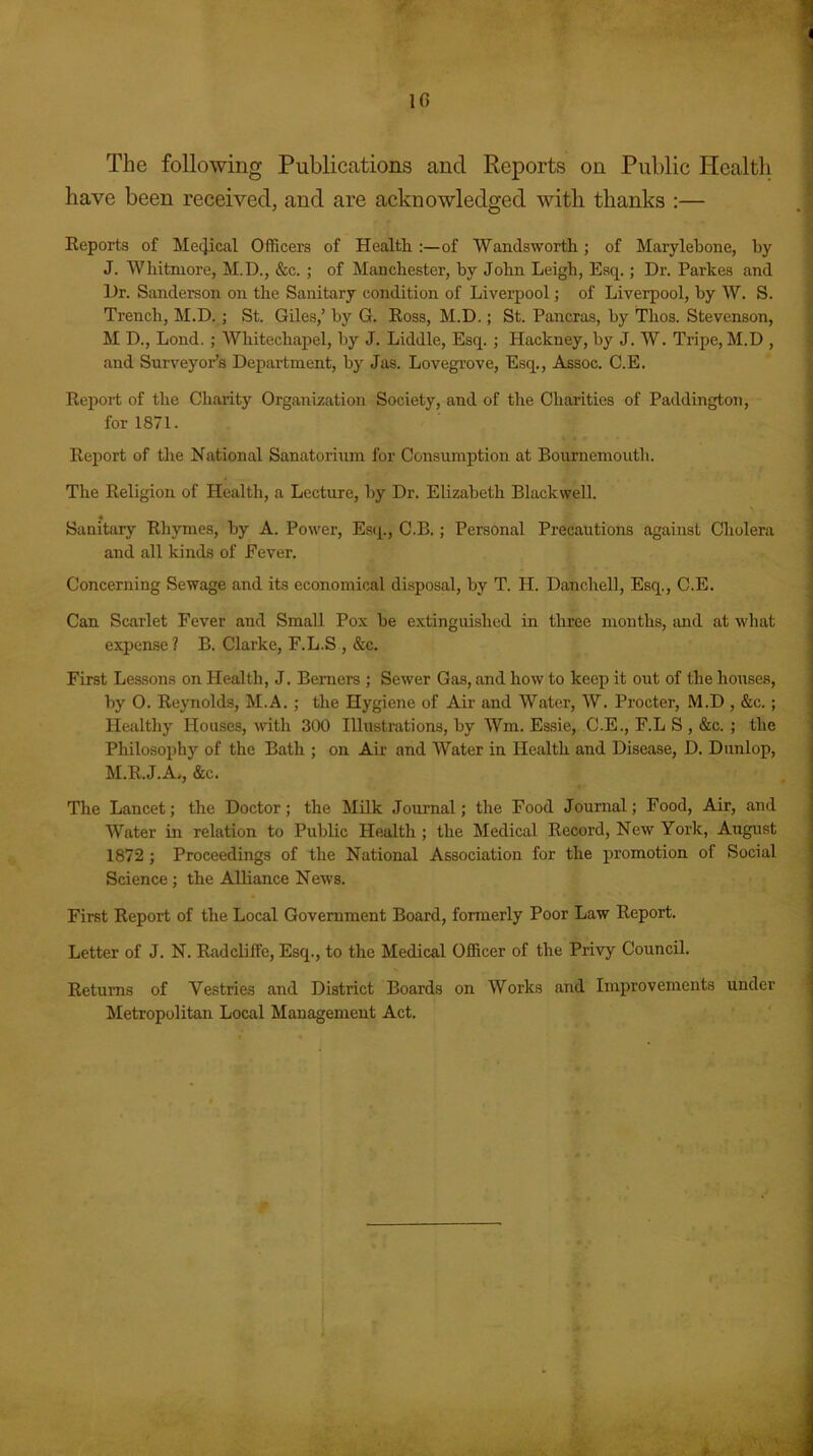 10 The following Publications and Reports on Public Health have been received, and are acknowledged with thanks :— Reports of Medical Officers of Health :—of Wandsworth; of Marylebone, by J. Whitmore, M.D., &c. ; of Manchester, hv John Leigh, Esq.; Dr. Parkes and Dr. Sanderson on the Sanitary condition of Liverpool; of Liverpool, by W. S. Trench, M.D. ; St. Giles,’ by G. Ross, M.D.; St. Pancras, by Thos. Stevenson, M D., Lond.; Whitechapel, by J. Liddle, Esq. ; Hackney, by J. W. Tripe, M.D , and Surveyor's Department, by Jas. Lovegrove, Esq., Assoc. C.E. Report of the Charity Organization Society, and of the Charities of Paddington, for 1871. Report of the National Sanatorium for Consumption at Bournemouth. The Religion of Health, a Lecture, by Dr. Elizabeth Blackwell. 4 Sanitary Rhymes, by A. Power, Esq., C.B.; Personal Precautions against Cholera and all kinds of Fever. Concerning Sewage and its economical disposal, by T. II. Danchell, Esq., C.E. Can Scarlet Fever and Small Pox be extinguished in three months, and at what expense? B. Clarke, F.L.S , &c. First Lessons on Health, J. Berners ; Sewer Gas, and how to keep it out of the houses, by O. Reynolds, M.A. ; the Hygiene of Air and Water, W. Procter, M.D , &c.; Healthy Houses, with 300 Illustrations, by Wm. Essie, C.E., F.L S , &c. ; the Philosophy of the Bath ; on Air and Water in Health and Disease, D. Dunlop, M.R.J.A,, &c. The Lancet; the Doctor; the Milk Journal; the Food Journal; Food, Air, and Water in relation to Public Health ; the Medical Record, New York, August 1872; Proceedings of the National Association for the promotion of Social Science; the Alliance News. First Report of the Local Government Board, formerly Poor Law Report. Letter of J. N. Radcliffe, Esq., to the Medical Officer of the Privy Council. Returns of Vestries and District Boards on Works and Improvements under Metropolitan Local Management Act.