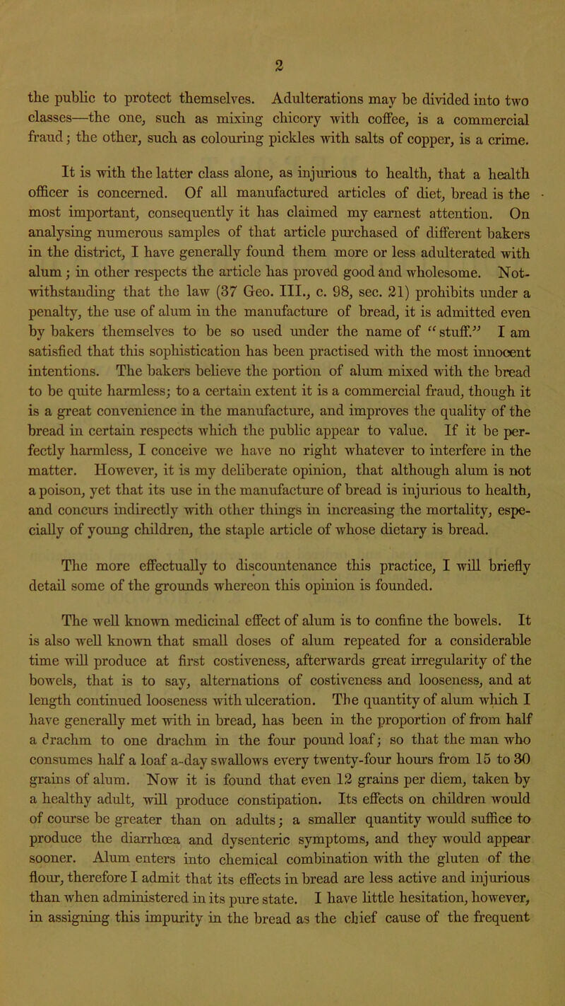 the public to protect themselves. Adulterations may be divided into two classes—the one^ such as mixing chicory with coflFee, is a commercial fraud; the other^ such as colouring pickles with salts of copper, is a crime. It is with the latter class alone, as injurious to health, that a health officer is concerned. Of all manufactured articles of diet, bread is the most important, consequently it has claimed my earnest attention. On analysing numerous samples of that article purchased of different bakers in the district, I have generally found them more or less adulterated with alum; in other respects the article has proved good and w'holesome. Not- withstanding that the law (37 Geo. III., c. 98, sec. 21) prohibits under a penalty, the use of alum in the manufacture of bread, it is admitted even by bakers themselves to be so used under the name of “ stuff.” I am satisfied that this sophistication has been practised with the most innocent intentions. The bakers believe the portion of alum mixed with the bread to be quite harmless; to a certain extent it is a commercial fraud, though it is a great convenience in the manufacture, and improves the quality of the bread in certain respects which the public appear to value. If it be per- fectly harmless, I conceive we have no right whatever to interfere in the matter. However, it is my deliberate opinion, that although alum is not a poison, yet that its use in the manufacture of bread is injurious to health, and concurs indirectly with other things in increasing the mortality, espe- cially of young children, the staple article of whose dietary is bread. The more effectually to discountenance this practice, I will briefly detail some of the grounds whereon this opinion is founded. The well known medicinal effect of alum is to confine the bowels. It is also well knoAvn that small doses of alum repeated for a considerable time will produce at first costiveness, afterwards great irregularity of the bowels, that is to say, alternations of costiveness and looseness, and at length continued looseness with ulceration. The quantity of alum which I have generally met with in bread, has been in the proportion of firom half a drachm to one drachm in the four pound loaf; so that the man who eonsumes half a loaf a-day swallows every twenty-four hours from 15 to 30 grains of alum. Now it is found that even 12 grains per diem, taken by a healthy adidt, will produce constipation. Its effects on children woiJd of course be greater than on adults; a smaller quantity would suffice to produce the diarrhoea and dysenteric symptoms, and they would appear sooner. Alum enters into chemical combination with the gluten of the flour, therefore I admit that its effects in bread are less active and injurious than when administered in its pure state. I have little hesitation, however, in assigning this impurity in the bread as the chief cause of the frequent