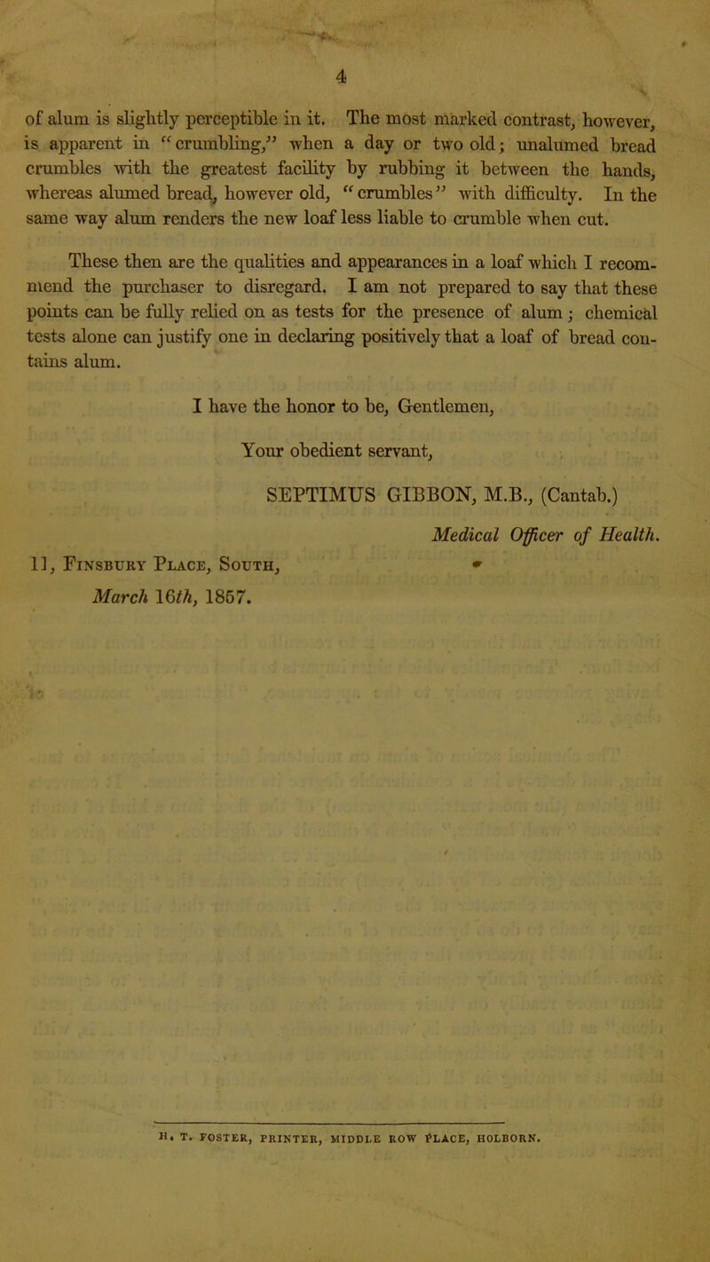 of alum is slightly perceptible in it. The most marked contrast/however, is apparent in “ crumbling,” when a day or two old; unalumed bread crumbles with the greatest facility by rubbing it between the hands, whereas almned bread^ however old, “ crumbles ” with difficulty. In the same way alum renders the new loaf less liable to crumble when cut. These then are the qualities and appearances in a loaf which I recom- mend the purchaser to disregard. I am not prepared to say that these points can he fuUy relied on as tests for the presence of alum; chemicffi tests alone can justify one in declaring positively that a loaf of bread con- tains alum. I have the honor to be, Glentlemen, Your obedient servant, SEPTIMUS GIBBON, M.B., (Cantab.) 11, Finsbury Place, South, March 16M, 1867. Medical Officer of Health. H. T. FOSTER, PRINTER, MIDDLE ROW ^LACE, HOLBORN.