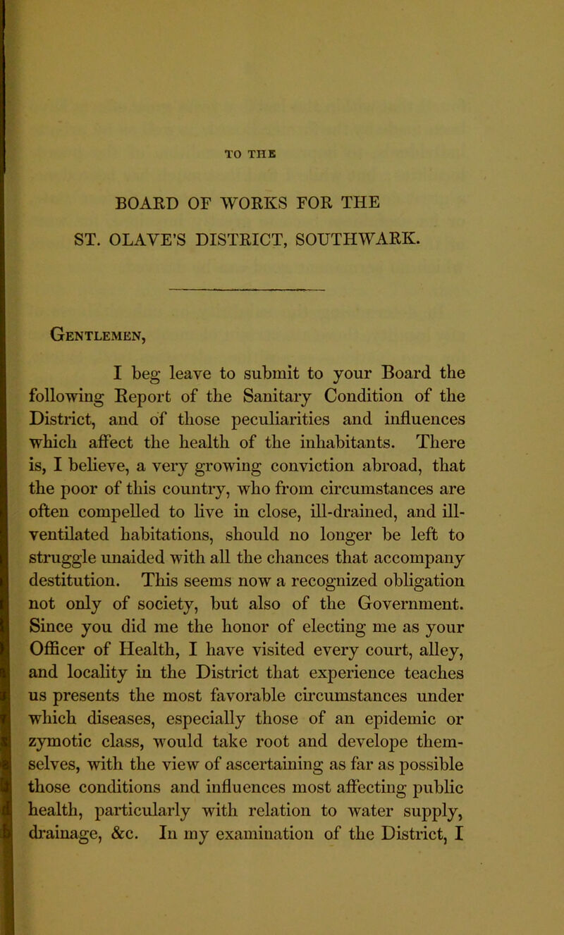 TO THE BOARD OF WORKS FOR THE ST. OLAVE’S DISTRICT, SOUTHWARK. Gentlemen, I beg leave to submit to your Board the following Report of the Sanitary Condition of the District, and of those peculiarities and influences which affect the health of the inhabitants. There is, I believe, a very growing conviction abroad, that the poor of this country, who from circumstances are often compelled to live in close, ill-drained, and ill- ventilated habitations, should no longer be left to struggle imaided with all the chances that accompany destitution. This seems now a recognized obligation not only of society, but also of the Government. Since you did me the honor of electing me as your Officer of Health, I have visited every court, alley, and locality in the District that experience teaches us presents the most favorable cii’cumstances under which diseases, especially those of an epidemic or zymotic class, would take root and develope them- selves, with the view of ascertaining as far as possible those conditions and influences most affecting public health, particularly with relation to water supply, drainage, &c. In my examination of the District, I