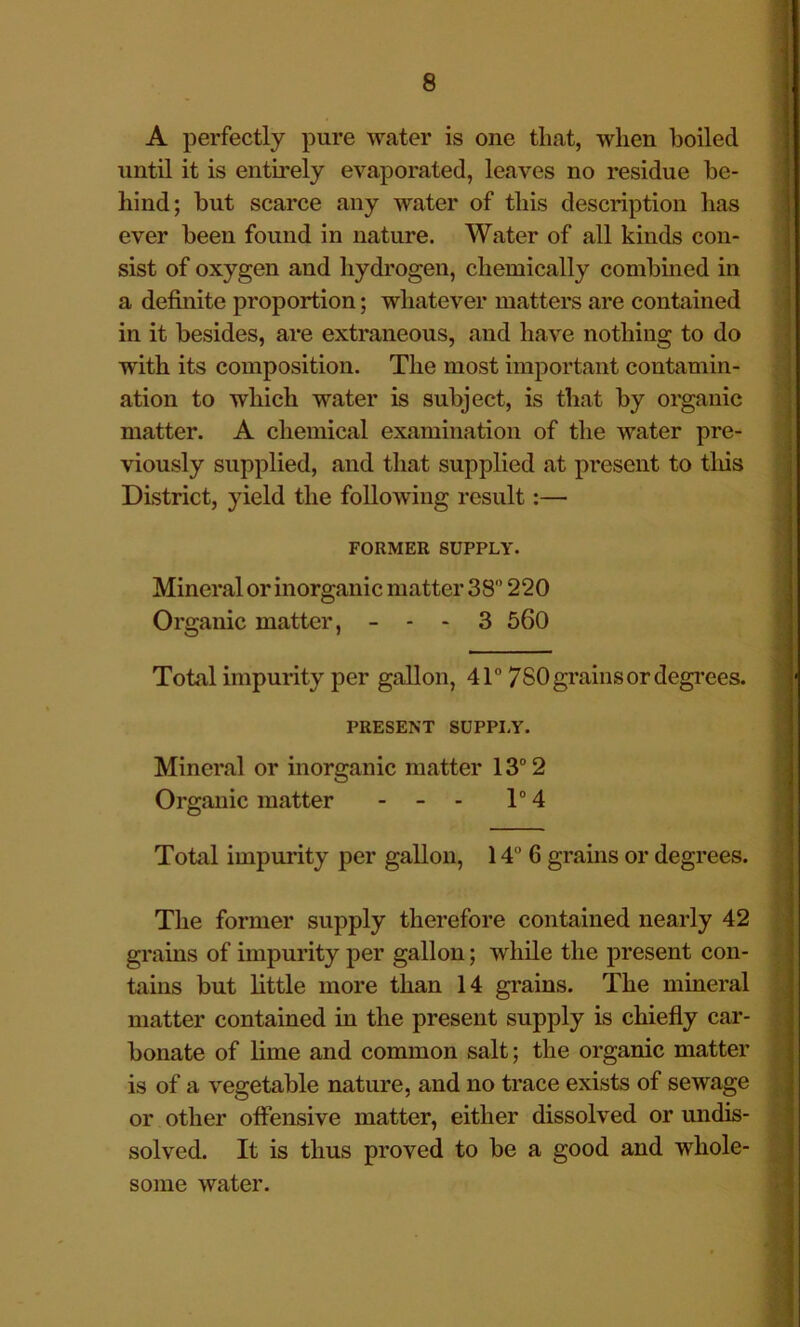 A perfectly pure water is one that, when boiled until it is entirely evaporated, leaves no residue be- hind; but scarce any water of this description has ever been found in nature. Water of all kinds con- sist of oxygen and hydrogen, chemically combined in a definite proportion; whatever matters are contained in it besides, are extraneous, and have nothing to do with its composition. The most important contamin- ation to which water is subject, is that by organic matter. A chemical examination of the water pre- viously supplied, and that supplied at present to tliis District, yield the following result:— FORMER SUPPLY. Mineral or inorganic matter 38 220 Organic matter, - - - 3 560 Total impurity per gallon, 4T 780 grains or degi’ees. PRESENT SUPPI.Y. Mineral or inorganic matter 13“ 2 Organic matter - - - T 4 ) 'i i A Total impurity per gallon, 14 6 grams or degrees. V, The former supply therefore contained nearly 42 grains of impurity per gallon; while the present con- ^ tains but little more than 14 grains. The mineral ^ matter contained in the present supply is chiefly car- i bonate of lime and common salt; the organic matter | is of a vegetable nature, and no trace exists of sewage ^ or other offensive matter, either dissolved or undis- ij? solved. It is thus proved to be a good and whole- ^