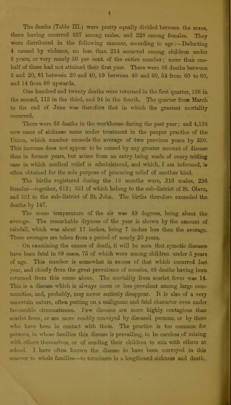 there having occurred 237 among males, and 228 among females. They were distributed in the folloAving manner, according to age:—^Deducting 4 caused by violence, no less than 214 occuiTed among children under 5 years, or very nearly 50 per cent, of the entire number; more than one- half of these had not attained their first year. There were 36 deaths between 5 and 20, 61 between 20 and 40, 59 between 40 and 60, 54 from 60 to 80, and 14 from 80 upwards. One hundred and twenty deaths were returned in the first quarter, 138 in the second, 113 in the thii-d, and 94 in the fourth. Tlie quarter from March to the end of June was therefore that ha which the greatest mortality occurred. There were 63 deaths in the workhouse dm’ing the past year; and 4,132 new cases of sickness came \mder treatment in the pauper practice of the Union, which number exceeds the average of two previous years by 350. This increase does not appear to be caused by any greater amount of disease than in former years, but arises from an entry being made of every trifling case in which medical relief is administered, and which, I am informed, is often obtained for the sole purpose of procuring relief of another kind. The births registered during the 12 montlis were, 316 males, 296 females—together, 612; 221 of which belong to the sub-district of St. Olave, and 391 to the sub-district of St. John. Tlie births therefore exceeded the deaths by 147. The mean' temperature of the air was 49 degrees, being about the average. The remarkable dryness of the year is shown by the amount of rainfall, which was about 17 inches, being 7 inches less tlian the average. These averages are taken from a period of nearly 20 years. • On examining the causes of death, it will be seen that zymotic diseases have been fatal in 89 cases, 75 of which were among children under 5 years of age. This number is somewhat in excess of that which occurred last year, and chiefly from the great prevalence of measles, 28 deaths having been returned from this cause alone. The mortality from scarlet fever was 14. This is a disease which is always more or less prevalent among large com- munities, and, probably, may never entirely disappear. It is also of a very uncertain nature, often putting on a malignant and fatal character even under favourable circumstances. Few diseases are more highly contagious than scarlet fever, or are more readily conveyed by diseased persons, or by those who have been in contact with them. The practice is too common for persons, in whose families this disease is prevailing, to be careless of mixing with others themselves, or of sending their children to mix with others at school. I have often known the disease to have been conveyed in this manner to whole families—^to terminate in a lengthened sickness and death.