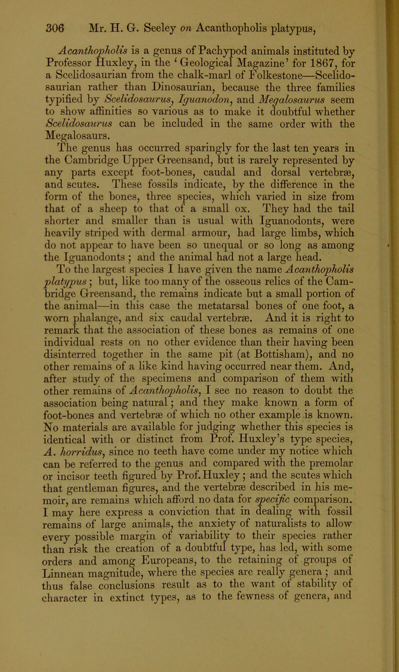 AcanthopJiolis is a genus of Pachypod animals instituted by Professor Huxley, in the ‘ Geological Magazine’ for 1867, for a Scelidosaurian from the chalk-marl of Folkestone—Scelido- saurian rather than Dinosaurian, because the three families typified by Sceltdosaurus, Iguanodon^ and Megalosaurm seem to show affinities so various as to make it doubtful whether Scelidosaurus can be included in the same order with the Megalosaurs. The genus has occurred sparingly for the last ten years in the Cambridge Upper Greensand, but is rarely represented by any parts except foot-bones, caudal and dorsal vertebrae, and scutes. These fossils indicate, by the difference in the form of the bones, three species, which varied in size from that of a sheep to that of a small ox. They had the tail shorter and smaller than is usual with Iguanodonts, were heavily striped with dermal armour, had large limbs, which do not appear to have been so unequal or so long as among the Iguanodonts ; and the animal had not a large head. To the largest species I have given the name Acanthopholis platypus; but, like too many of the osseous relics of the Cam- bridge Gi'eensand, the remains indicate but a small portion of the animal—in this case the metatarsal bones of one foot, a worn phalange, and six caudal vertebrae. And it is right to remark that the association of these bones as remains of one individual rests on no other evidence than their having been disinterred together in the same pit (at Bottisham), and no other remains of a like kind having occurred near them. And, after study of the specimens and comparison of them with other remains of Acanthopholis^ I see no reason to doubt the association being natural; and they make known a form of foot-bones and vertebrae of which no other example is known. No materials are available forjudging whether this species is identical with or distinct from Prof. Huxley’s type species, A. horridus^ since no teeth have come under my notice which can be referred to the genus and compared with the premolar or incisor teeth figured by Prof. Huxley; and the scutes which that gentleman figures, and the vertebrae described in his me- moir, are remains which afford no d ' remains of large animals, the anx ^ every possible margin of variability to their species rather than risk the creation of a doubtful type, has led, with some orders and among Europeans, to the retaining of groups of Linnean magnitude, where the species are really genera; and tlius false conclusions result as to the want of stability of character in extinct types, as to the fewness of genera, and I may here express a conviction