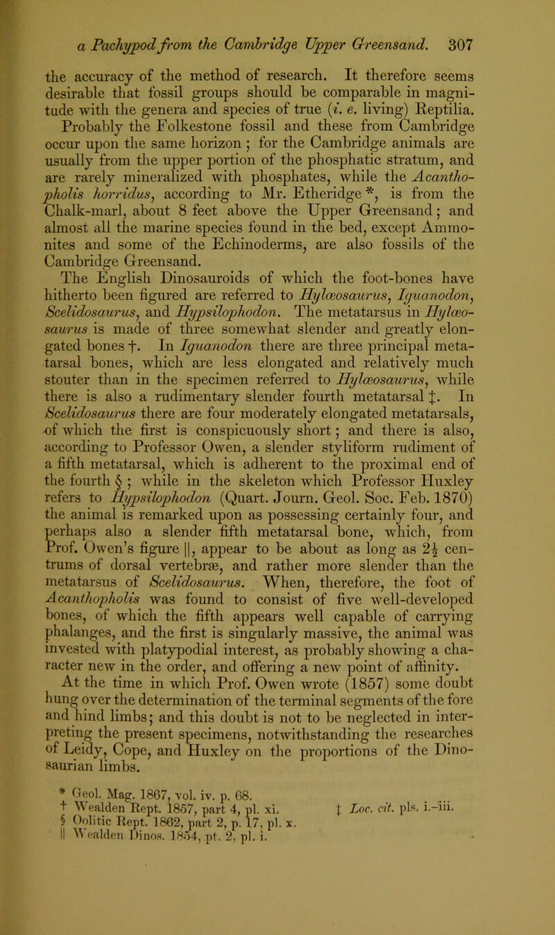 the accuracy of the method of research. It therefore seems desirable that fossil groups should be comparable in magni- tude with the genera and species of true (^. e. living) Eeptilia. Probably the Folkestone fossil and these from Cambridge occur upon the same horizon ; for the Cambridge animals are usually from the upper portion of the phosphatic stratum, and are rarely mineralized with phosphates, while the Acantho- pholis horridus, according to Mr. Etheridge *, is from the Chalk-marl, about 8 feet above the Upper Greensand; and almost all the marine species found in the bed, except Ammo- nites and some of the Echinoderms, are also fossils of the Cambridge Greensand. The English Dinosauroids of which the foot-bones have hitherto been figured are referred to Hylceosaurus^ lyuanodon, Scelidosaurus, and Hypsilophodon. The metatarsus in Hylceo- saurus is made of three somewhat slender and greatly elon- gated bones f- In Iguanodon there are three principal meta- tarsal bones, which are less elongated and relatively much stouter than in the specimen referred to Hylaiosaurus, while there is also a rudimentary slender fourth metatarsal J. In Scelidosaurus there are four moderately elongated metatarsals, -of which the first is conspicuously short; and there is also, according to Professor Owen, a slender styliform rudiment of a fifth metatarsal, which is adherent to the proximal end of the fourth § ; while in the skeleton which Professor Huxley refers to Hypsilophodon (Quart. Journ. Geol. Soc. Feb. 1870) the animal is remarked upon as possessing certainly four, and perhaps also a slender fifth metatarsal bone, which, from Prof. Owen’s figure ||, appear to be about as long as 2| cen- trums of dorsal vertebrae, and rather more slender than the metatarsus of Scelidosaurus, When, therefore, the foot of Acanthopholis was found to consist of five well-developed bones, of which the fifth appeai-s well capable of carrying phalanges, and the first is singularly massive, the animal was invested with platypodial interest, as probably showing a cha- racter new in the order, and offering a new point of affinity. At the time in which Prof. Owen wrote (1857) some doubt hung over the determination of the terminal segments of the fore and hind limbs; and this doubt is not to be neglected in inter- preting the present specimens, notwithstanding the researches of Leidy, Cope, and Huxley on the proportions of the Dino- saurian limbs. * Geol. Mag. 1867, vol. iv. p. G8. I ^Vealden Rept. 1857, part 4, pi. xi. {: Loc. cit. pis. i.-iii. § Oolitic Rept. 1862, part 2, p. 17, pi. x. II ealdeii Dinos. 1854, pt. 2, pi. i.