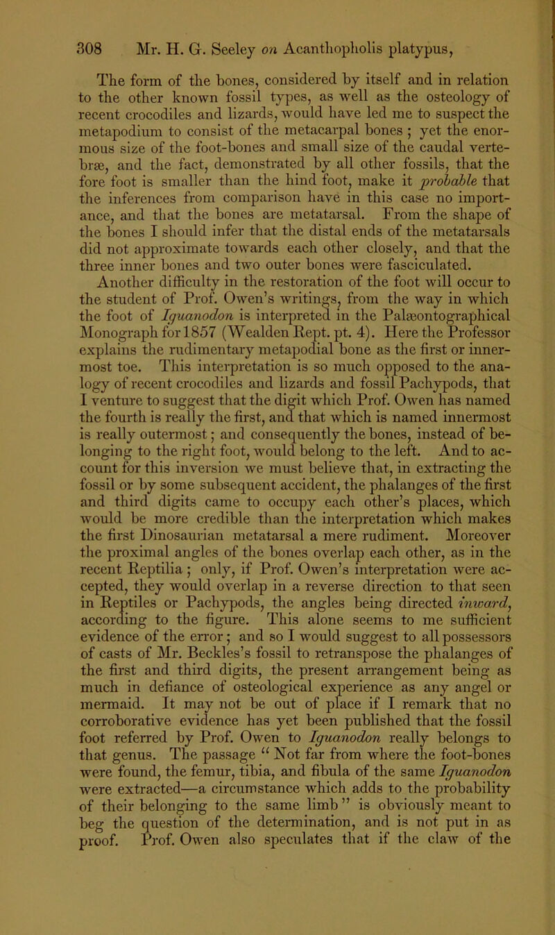 The form of the hones, considered by itself and in relation to the other known fossil types, as well as the osteology of recent crocodiles and lizards, would have led me to suspect the metapodium to consist of the metacarpal bones ; yet the enor- mous size of the foot-bones and small size of the caudal verte- bras, and the fact, demonstrated by all other fossils, that the fore foot is smaller than the hind foot, make it probable that the inferences from comparison have in this case no import- ance, and that the bones are metatarsal. From the shape of the bones I should infer that the distal ends of the metatarsals did not approximate towards each other closely, and that the three inner bones and two outer bones were fasciculated. Another difficulty in the restoration of the foot will occur to the student of Prof. Owen’s writings, from the way in which the foot of Iguanodon is interpreted in the Palasontographical Monograph for 1857 (Wealden Kept. pt. 4). Here the Professor explains the rudimentary metapodial bone as the first or inner- most toe. This interpretation is so much opposed to the ana- logy of recent crocodiles and lizards and fossil Pachypods, that I venture to suggest that the digit which Prof. Owen has named the fourth is really the first, and. that which is named innermost is really outermost; and consequently the bones, instead of be- longing to the right foot, would belong to the left. And to ac- count for this inversion we must believe that, in extracting the fossil or by some subsequent accident, the phalanges of the first and third digits came to occupy each other’s places, which would be more credible than the interpretation which makes the first Hinosaurian metatarsal a mere rudiment. Moreover the proximal angles of the bones overlap each other, as in the recent Reptilia ; only, if Prof. Owen’s interpretation were ac- cepted, they would overlap in a reverse direction to that seen in Reptiles or Pachypods, the angles being directed inwa,rd, according to the figure. This alone seems to me sufficient evidence of the en'or; and so I would suggest to all possessors of casts of Mr. Beckles’s fossil to retranspose the phalanges of the first and third digits, the present arrangement being as much in defiance of osteological experience as any angel or mermaid. It may not be out of place if I remark that no corroborative evidence has yet been published that the fossil foot referred by Prof. Owen to Iguanodon really belongs to that genus. The passage “ Not far from where the foot-bones were found, the femur, tibia, and fibula of the same Iguanodon were extracted—a circumstance which adds to the probability of their belonging to the same limb ” is obviously meant to beg the question of the detennination, and is not put in as proof. Prof. OAven also speculates that if the claAV of the