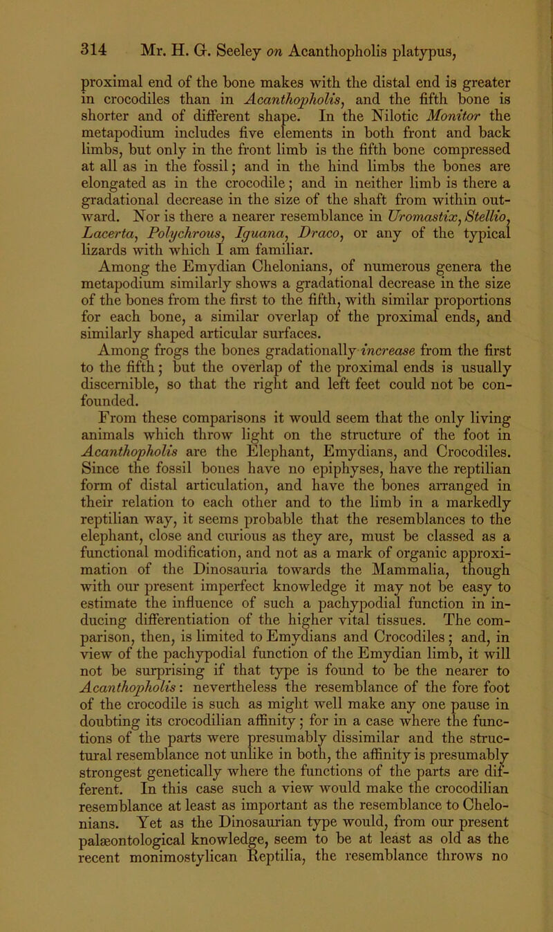proximal end of the bone makes with the distal end is greater in crocodiles than in Acanthopholis, and the fifth bone is shorter and of different shape. In the Nilotic Monitor the metapodium includes five elements in both front and back limbs, but only in the front limb is the fifth bone compressed at all as in the fossil; and in the hind limbs the bones are elongated as in the crocodile; and in neither limb is there a gradational decrease in the size of the shaft from within out- ward. Nor is there a nearer resemblance in Uromastix, StelKo, Lacerta, Polychrous^ Iguana, Draco, or any of the typical lizards with which I am familiar. Among the Emydian Chelonians, of numerous genera the metapodium similarly shows a gradational decrease in the size of the bones from the first to the fifth, with similar proportions for each bone, a similar overlap of the proximal ends, and similarly shaped articular surfaces. Among frogs the bones gradationally increase from the first to the fifth; but the overlap of the proximal ends is usually discernible, so that the right and left feet could not be con- founded. From these comparisons it would seem that the only living animals which throw light on the structure of the foot in Acanthopholis are the Elephant, Emydians, and Crocodiles. Since the fossil bones have no epiphyses, have the reptilian form of distal articulation, and have the bones aiTanged in their relation to each other and to the limb in a markedly reptilian way, it seems probable that the resemblances to the elephant, close and curious as they are, must be classed as a functional modification, and not as a mark of organic approxi- mation of the Dinosauria towards the Mammalia, though with our present imperfect knowledge it may not be easy to estimate the influence of such a pachypodial function in in- ducing differentiation of the higher vital tissues. The com- parison, then, is limited to Emydians and Crocodiles ; and, in view of the pachypodial function of the Emydian limb, it will not be surprising if that type is found to be the nearer to Acanthopholis: nevertheless the resemblance of the fore foot of the crocodile is such as might well make any one pause in doubting its crocodilian affinity; for in a case where the func- tions of the parts were presumably dissimilar and the struc- tural resemblance not unlike in both, the affinity is presumably strongest genetically where the functions of the parts are dif- ferent. In this case such a view would make the crocodilian resemblance at least as important as the resemblance to Chelo- nians. Yet as the Dinosaurian type would, from our present palseontological knowledge, seem to be at least as old as the recent monimostylican Reptilia, the resemblance throws no