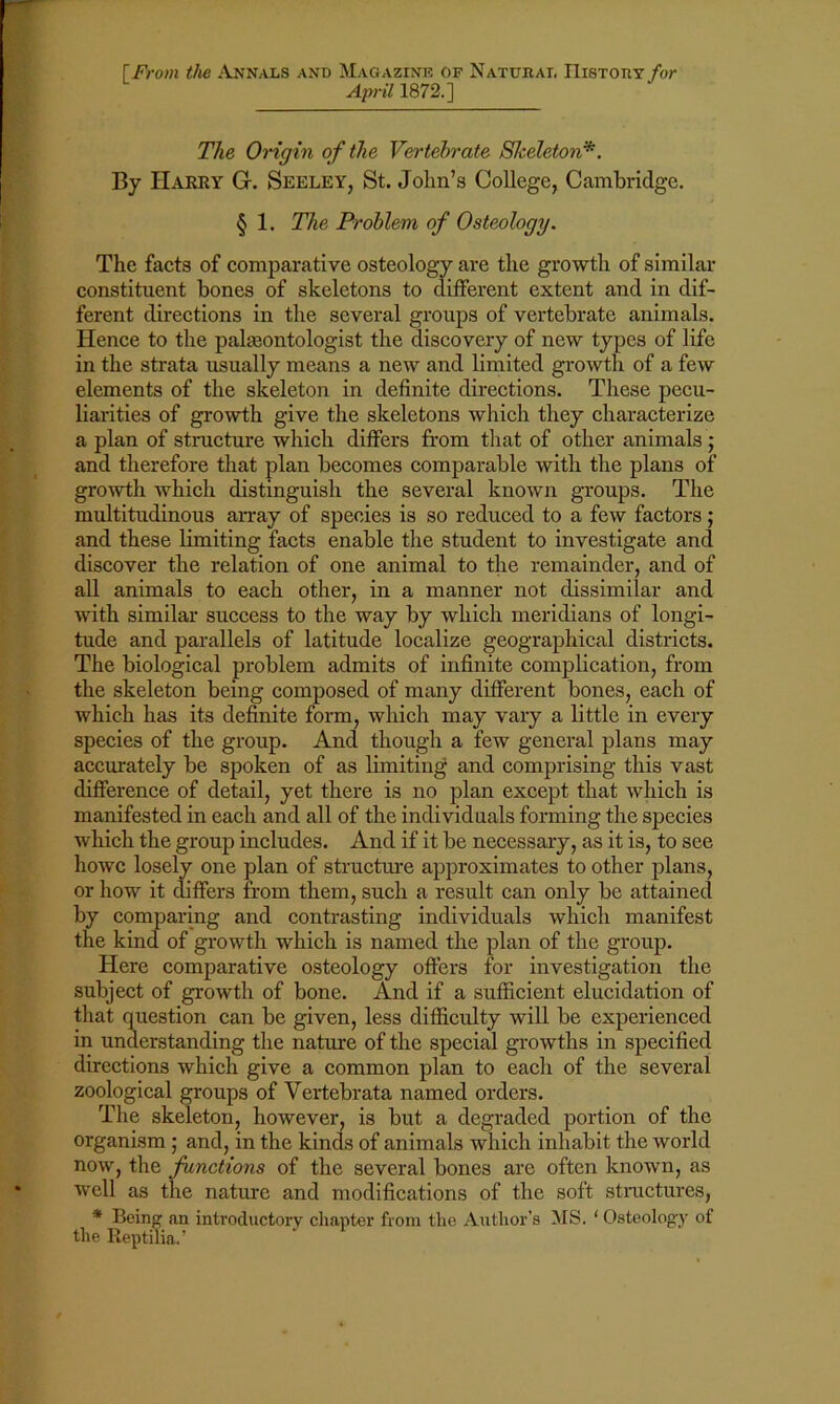 f From the Annals and Magazine of Natural History for April 1872.] The Origin of the Vertebrate Skeleton*. By Harry G. Seeley, St. John’s College, Cambridge. § 1. The Problem of Osteology. The facts of comparative osteology are the growth of similar constituent bones of skeletons to different extent and in dif- ferent directions in the several groups of vertebrate animals. Hence to the palaeontologist the discovery of new types of life in the strata usually means a new and limited growth of a few elements of the skeleton in definite directions. These pecu- liarities of growth give the skeletons which they characterize a plan of structure which differs from that of other animals ; and therefore that plan becomes comparable with the plans of growth which distinguish the several known groups. The multitudinous array of species is so reduced to a few factors; and these limiting facts enable the student to investigate and discover the relation of one animal to the remainder, and of all animals to each other, in a manner not dissimilar and with similar success to the way by which meridians of longi- tude and parallels of latitude localize geographical districts. The biological problem admits of infinite complication, from the skeleton being composed of many different bones, each of which has its definite form, which may vary a little in every species of the group. And though a few general plans may accurately be spoken of as limiting and comprising this vast difference of detail, yet there is no plan except that which is manifested in each and all of the individuals forming the species which the group includes. And if it be necessary, as it is, to see howc losely one plan of structure approximates to other plans, or how it differs from them, such a result can only be attained by comparing and contrasting individuals which manifest the kind of growth which is named the plan of the group. Here comparative osteology offers for investigation the subject of growth of bone. And if a sufficient elucidation of that question can be given, less difficulty will be experienced in understanding the nature of the special growths in specified directions which give a common plan to each of the several zoological groups of Vertebrata named orders. The skeleton, however, is but a degraded portion of the organism ; and, in the kinds of animals which inhabit the world now, the functions of the several bones are often known, as well as the nature and modifications of the soft structures, * Being an introductory chapter from the Author’s MS. ‘ Osteology of the Reptifia.’