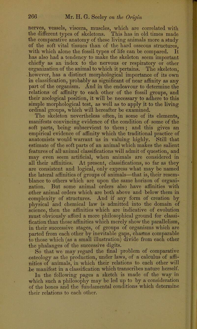 nerves, vessels, viscera, muscles, which are correlated with the different types of skeletons. This has in old times made the comparative anatomy of these living animals more a study of the soft vital tissues than of the hard osseous structures, with which alone the fossil types of life can be compared. It has also had a tendency to make the skeleton seem important chiefly as an index to the nervous or respiratory or other organization of the animal to which it pertains. The skeleton, however, has a distinct morphological importance of its own in classification, probably as significant of near affinity as any part of the organism. And in the endeavour to determine the relations of affinity to each other of the fossil groups, and their zoological position, it will be necessary to adhere to this simple morphological test, as well as to apply it to the living ordinal groups, which will hereafter be examined. The skeleton nevertheless often, in some of its elements, manifests convincing evidence of the condition of some of the soft parts, being subservient to them; and this gives an empirical evidence of affinity which the traditional practice of anatomists would warrant us in valuing highly. Still that estimate of the soft parts of an animal which makes the salient features of all-animal classifications will admit of question, and may even seem artificial, when animals are considered in all their affinities. At present, classifications, so far as they are consistent and logical, only express what may be named the lateral affinities of groups of animals—that is, their resem- blance to others which are upon the same horizon of organi- zation. But some animal orders also have affinities with other animal orders which are both above and below them in complexity of structures. And if any form of creation by physical and chemical law is admitted into the domain of science, then the affinities which are indicative of evolution must obviously afford a more philosophical ground for classi- fication than those affinities which merely show the parallelism, in their successive stages, of groups of organisms which are parted from each other by inevitable gaps, chasms comparable to those which (as a small illustration) divide from each other the phalanges of the successive digits. So that we may regard the final problem of comparative osteology as the production, under laws, of a calculus of affi- nities of animals, in which their relations to each other will be manifest in a classification which transcribes nature herself. In the following pages a sketch is made of the way. in which such a philosophy may be led up to by a consideration of the bones and the fundamental conditions which determine their relations to each other.