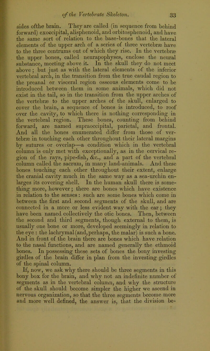 sides ofthe brain. They are called (in sequence from behind forward) exoccipital, alisphenoid, and orbitosphenoid, and have the same sort of relation to the base-bones that the lateral elements of the upper arch of a series of three vertebrae have to the three centrums out of which they rise. In the vertebrae the upper bones, called neurapophyses, enclose the neural substance, meeting above it. In the skull they do not meet above; but just as with the lateral elements of the inferior vertebral arch, in the transition from the true caudal region to the preanal or visceral region osseous elements come to be introduced between them in some animals, which did not exist in the tail, so in the transition from the upper arches of the vertebrae to the upper arches of the skull, enlarged to cover the brain, a sequence of bones is introduced, to roof over the cavity, to which there is nothing corresponding in the vertebral region. These bones, counting from behind forward, are named supraoccipital, parietal, and frontal. And all the bones enumerated differ from those of ver- tebras in touching each other throughout their lateral margins by sutures or overlap—a condition which in the vertebral column is only met with exceptionally, as in the cervical re- gion of the rays, pipe-fish, &c., and a part of the vertebral column called the sacrum, in many land-animals. And these bones touching each other throughout their extent, enlarge the cranial cavity much in the same way as a sea-urchin en- larges its covering shell. In the human skull there is some- thing more, however; there are bones which have existence in relation to the senses: such are some bones which come in between the first and second segments of the skull, and are connected in a more or less evident way with the ear; they have been named collectively the otic bones. Then, between the second and third segments, though external to them, is usually one bone or more, developed seemingly in relation to the eye : the lachrymal (and, perhaps, the malar) is such a bone. And in front of the brain there are bones which have relation to the nasal functions, and are named generally the ethmoid bones. In possessing these sets of bones the bony investing girdles of the brain differ in plan from the investing girdles of the spinal column. If, now, we ask why there should be three segments in this bony box for the brain, and why not an indefinite number of segments as in the vertebral column, and why the structure of the skull should become simpler the higher we ascend in nervous organization, so that the three segments become more and more well defined, the answer is, that the division be-