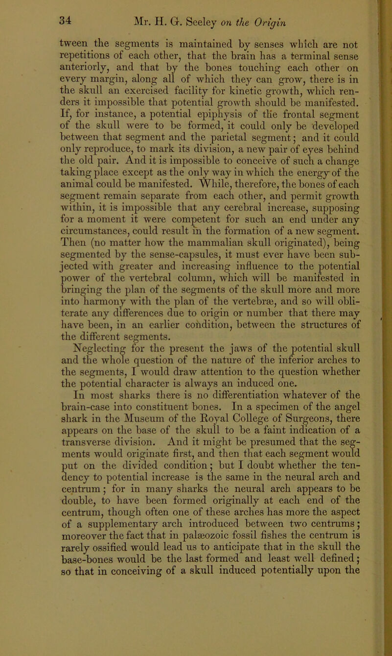 tween the segments is maintained by senses which are not repetitions of each other, that the brain has a terminal sense anteriorly, and that by the bones touching each other on every margin, along all of which they can grow, there is in the skull an exercised facility for kinetic growth, which ren- ders it impossible that potential growth should be manifested. If, for instance, a potential epiphysis of tlie frontal segment of the skull were to be formed, it could only be developed between that segment and the parietal segment; and it could only reproduce, to mark its division, a new pair of eyes behind the old pair. And it is impossible to conceive of such a change taking place except as the only way in which the energy of the animal could be manifested. While, therefore, the bones of each segment remain separate from each other, and permit growth within, it is impossible that any cerebral increase, supposing for a moment it were competent for such an end under any circumstances, could result in the formation of a new segment. Then (no matter how the mammalian skull originated), being segmented by the sense-capsules, it must ever have been sub- jected with greater and increasing influence to the potential power of the vertebral column, which will be manifested in bringing the plan of the segments of the skull more and more into harmony with the plan of the vertebrae, and so will obli- terate any differences due to origin or number that there may have been, in an earlier condition, between the structures of the different segments. Neglecting for the present the jaws of the potential skull and the whole question of the nature of the inferior arches to the segments, I would draw attention to the question whether the potential character is always an induced one. In most sharks there is no differentiation whatever of the brain-case into constituent bones. In a specimen of the angel shark in the Museum of the Royal College of Surgeons, there appears on the base of the skull to be a faint indication of a transverse division. And it might be presumed that the seg- ments would originate first, and then that each segment would put on the divided condition; but I doubt whether the ten- dency to potential increase is the same in the neural arch and centrum; for in many sharks the neural arch appears to be double, to have been formed originally at each end of the centrum, though often one of these arches has more the aspect of a supplementary arch introduced between two centrums; moreover the fact that in palaeozoic fossil fishes the centrum is rarely ossified would lead us to anticipate that in the skull the base-bones would be the last formed and least well defined; so that in conceiving of a skull induced potentially upon the