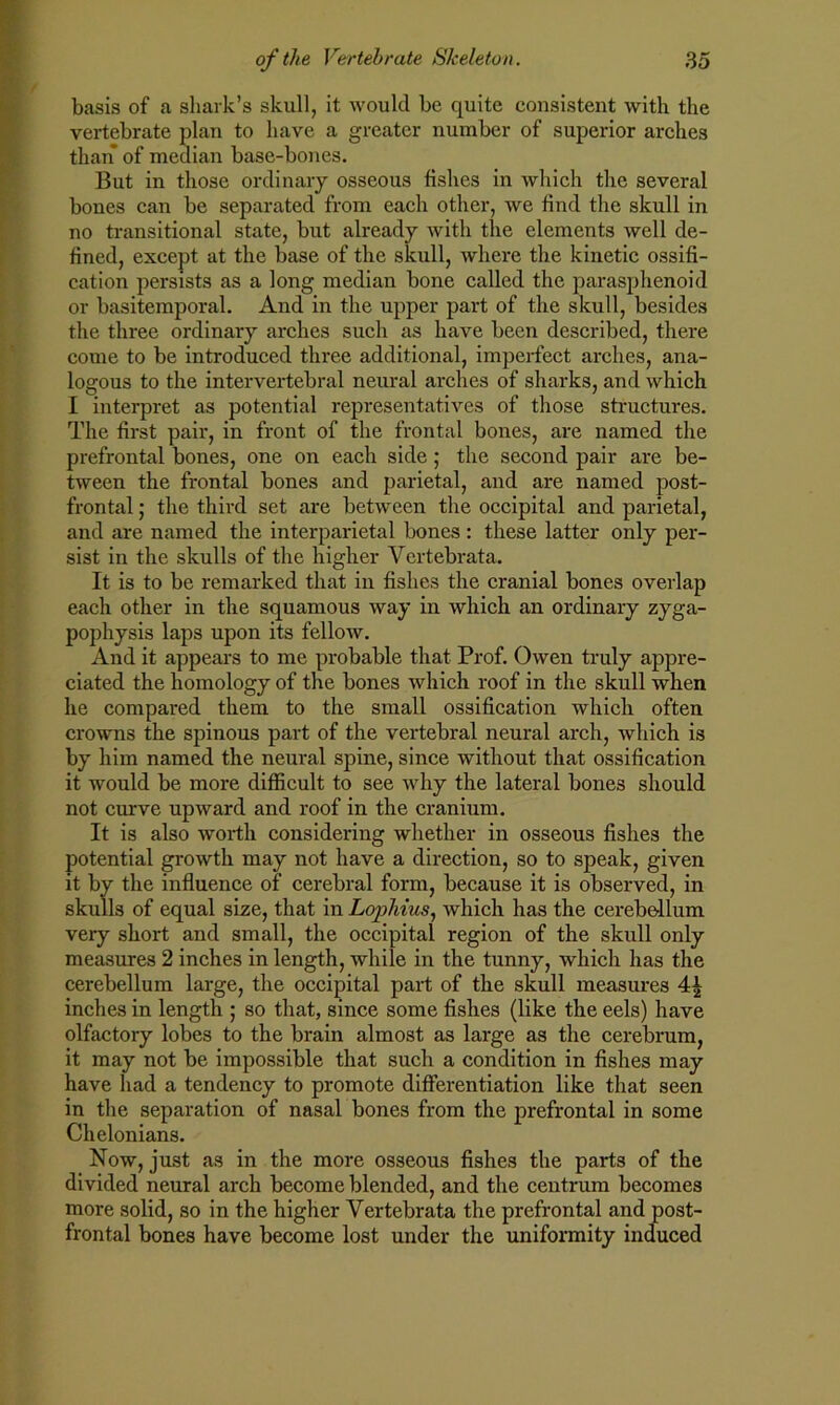 basis of a shark’s skull, it would be quite consistent with the vertebrate plan to have a greater number of superior arches than of median base-bones. But in those ordinary osseous fishes in which the several bones can be separated from each other, we find the skull in no transitional state, but already with the elements well de- fined, except at the base of the skull, where the kinetic ossifi- cation persists as a long median bone called the parasphenoid or basitemporal. And in the upper part of the skull, besides the three ordinary arches such as have been described, there come to be introduced three additional, imperfect arches, ana- logous to the intervertebral neural arches of sharks, and which I interpret as potential representatives of those structures. The first pair, in front of the frontal bones, are named the prefrontal bones, one on each side; the second pair are be- tween the frontal bones and parietal, and are named post- frontal ; the third set are between the occipital and parietal, and are named the interparietal bones : these latter only per- sist in the skulls of the higher Vcrtebrata. It is to be remarked that in fishes the cranial bones overlap each other in the squamous way in which an ordinary zyga- pophysis laps upon its fellow. And it appears to me probable that Prof. Owen truly appre- ciated the homology of the bones which roof in the skull when he compared them to the small ossification which often crowns the spinous part of the vertebral neural arch, which is by him named the neural spine, since without that ossification it would be more difficult to see why the lateral bones should not curve upward and roof in the cranium. It is also worth considering whether in osseous fishes the potential growth may not have a direction, so to speak, given it by the influence of cerebral form, because it is observed, in skulls of equal size, that in Lojyhius, which has the cerebellum very short and small, the occipital region of the skull only measures 2 inches in length, while in the tunny, which has the cerebellum large, the occipital part of the skull measures 4^ inches in length ; so that, since some fishes (like the eels) have olfactory lobes to the brain almost as large as the cerebrum, it may not be impossible that such a condition in fishes may have had a tendency to promote differentiation like that seen in the separation of nasal bones from the prefrontal in some Chelonians. Now, just as in the more osseous fishes the parts of the divided neural arch become blended, and the centrum becomes more solid, so in the higher Vertebrata the prefrontal and post- frontal bones have become lost under the uniformity induced
