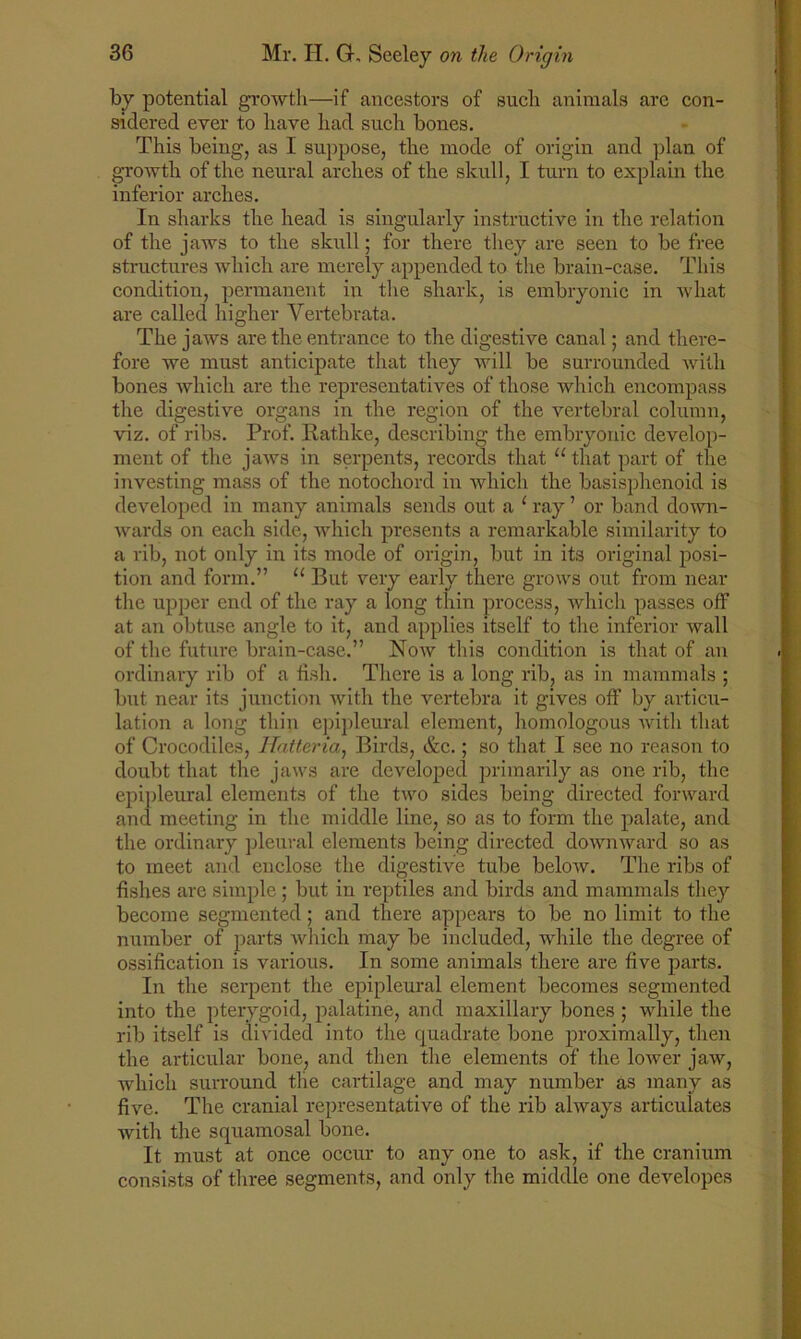 by potential growth—if ancestors of such animals are con- sidered ever to have had such bones. This being, as I suppose, the mode of origin and plan of growth of the neural arches of the skull, I turn to explain the inferior arches. In sharks the head is singularly instructive in the relation of the jaws to the skull; for there they are seen to be free structures which are merely appended to the brain-case. This condition, permanent in the shark, is embryonic in what are called higher Vertebrata. The jaws are the entrance to the digestive canal; and there- fore we must anticipate that they will be surrounded with bones which are the representatives of those which encompass the digestive organs in the region of the vertebral column, viz. of ribs. Prof. Rathke, describing the embryonic develop- ment of the jaws in serpents, records that u that part of the investing mass of the notochord in which the basisphenoid is developed in many animals sends out a 1 ray ’ or band down- wards on each side, which presents a remarkable similarity to a rib, not only in its mode of origin, but in its original posi- tion and form.” “ But very early there grows out from near the upper end of the ray a long thin process, which passes off at an obtuse angle to it, and applies itself to the inferior wall of the future brain-case.” Now this condition is that of an ordinary rib of a fish. There is a long rib, as in mammals ; but near its junction with the vertebra it gives off by articu- lation a long thin epipleural element, homologous with that of Crocodiles, Hatteria, Birds, &c.; so that I see no reason to doubt that the jaws are developed primarily as one rib, the epipleural elements of the two sides being directed forward and meeting in the middle line, so as to form the palate, and the ordinary pleural elements being directed downward so as to meet and enclose the digestive tube below. The ribs of fishes are simple; but in reptiles and birds and mammals they become segmented; and there appears to be no limit to the number of parts which may be included, while the degree of ossification is various. In some animals there are five parts. In the serpent the epipleural element becomes segmented into the pterygoid, palatine, and maxillary bones ; while the rib itself is divided into the quadrate bone proximally, then the articular bone, and then the elements of the lower jaw, which surround the cartilage and may number as many as five. The cranial representative of the rib always articulates with the squamosal bone. It must at once occur to any one to ask, if the cranium consists of three segments, and only the middle one developes