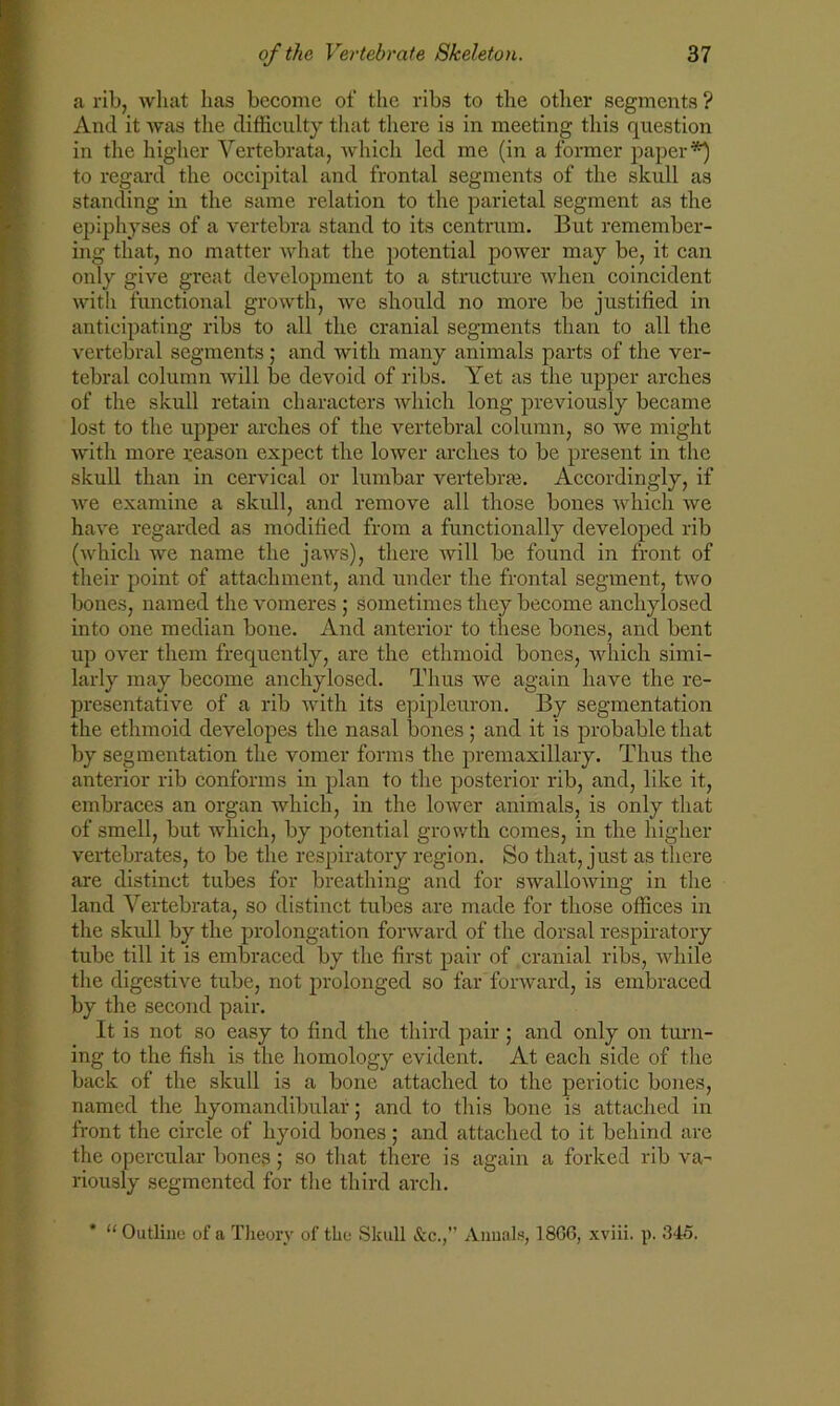 a rib, what has become of the ribs to the other segments ? And it was the difficulty that there is in meeting this question in the higher Vertebrata, which led me (in a former paper*) to regard the occipital and frontal segments of the skull as standing in the same relation to the parietal segment as the epiphyses of a vertebra stand to its centrum. But remember- ing that, no matter what the potential power may be, it can only give great development to a structure when coincident with functional growth, we should no more be justified in anticipating ribs to all the cranial segments than to all the vertebral segments ; and with many animals parts of the ver- tebral column will be devoid of ribs. Yet as the upper arches of the skull retain characters which long previously became lost to the upper arches of the vertebral column, so we might with more reason expect the lower arches to be present in the skull than in cervical or lumbar vertebras. Accordingly, if we examine a skull, and remove all those bones which we have regarded as modified from a functionally developed rib (which we name the jaws), there will be found in front of their point of attachment, and under the frontal segment, two bones, named the vomeres ; sometimes they become anchylosed into one median bone. And anterior to these bones, and bent up over them frequently, are the ethmoid bones, which simi- larly may become anchylosed. Thus we again have the re- presentative of a rib with its epipleuron. By segmentation the ethmoid developes the nasal bones; and it is probable that by segmentation the vomer forms the premaxillary. Thus the anterior rib conforms in plan to the posterior rib, and, like it, embraces an organ which, in the lower animals, is only that of smell, but which, by potential growth comes, in the higher vertebrates, to be the respiratory region. So that, just as there are distinct tubes for breathing and for swallowing in the land Vertebrata, so distinct tubes are made for those offices in the skull by the prolongation forward of the dorsal respiratory tube till it is embraced by the first pair of cranial ribs, while the digestive tube, not prolonged so far forward, is embraced by the second pair. It is not so easy to find the third pair; and only on turn- ing to the fish is the homology evident. At each side of the back of the skull is a bone attached to the periotic boues, named the hyomandibulai; and to this bone is attached in front the circle of hyoid bones ; and attached to it behind are the opercular bones; so that there is again a forked rib va- riously segmented for the third arch. * “Outline of a Theory of the Skull &c.,” Annals, 18G6, xviii. p. .'14o.