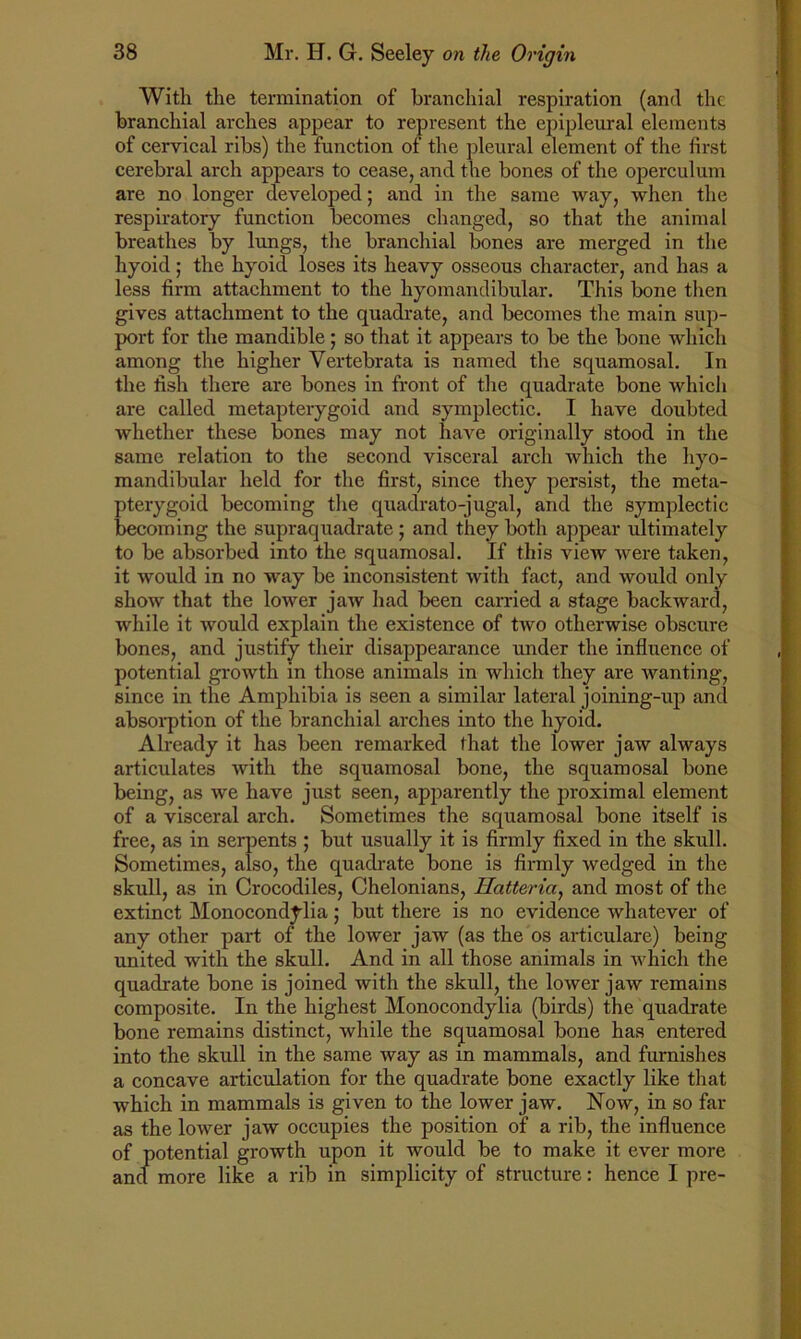 With the termination of branchial respiration (and the branchial arches appear to represent the epipleural elements of cervical ribs) the function of the pleural element of the first cerebral arch appears to cease, and the bones of the operculum are no longer developed; and in the same way, when the respiratory function becomes changed, so that the animal breathes by lungs, the branchial bones are merged in the hyoid; the hyoid loses its heavy osseous character, and has a less firm attachment to the hyomandibular. This bone then gives attachment to the quadrate, and becomes the main sup- port for the mandible 5 so that it appears to be the bone which among the higher Vertebrata is named the squamosal. In the fish there are bones in front of the quadrate bone which are called metapterygoid and symplectic. I have doubted whether these bones may not have originally stood in the same relation to the second visceral arch which the hyo- mandibular held for the first, since they persist, the meta- pterygoid becoming the quadrato-jugal, and the symplectic becoming the supraquadrate ; and they both appear ultimately to be absorbed into the squamosal. If this view were taken, it would in no way be inconsistent with fact, and would only show that the lower jaw had been carried a stage backward, while it would explain the existence of two otherwise obscure bones, and justify their disappearance under the influence of potential growth in those animals in which they are wanting, since in the Amphibia is seen a similar lateral joining-up and absorption of the branchial arches into the hyoid. Already it has been remarked that the lower jaw always articulates with the squamosal bone, the squamosal bone being, as we have just seen, apparently the proximal element of a visceral arch. Sometimes the squamosal bone itself is free, as in serpents ; but usually it is firmly fixed in the skull. Sometimes, also, the quadrate bone is firmly wedged in the skull, as in Crocodiles, Chelonians, Hatteria, and most of the extinct Monocondylia; but there is no evidence whatever of any other part of the lower jaw (as the os articulare) being united with the skull. And in all those animals in which the quadrate bone is joined with the skull, the lower jaw remains composite. In the highest Monocondylia (birds) the quadrate bone remains distinct, while the squamosal bone has entered into the skull in the same way as in mammals, and furnishes a concave articulation for the quadrate bone exactly like that which in mammals is given to the lower jaw. Now, in so far as the lower jaw occupies the position of a rib, the influence of potential growth upon it would be to make it ever more and more like a rib in simplicity of structure: hence I pre-