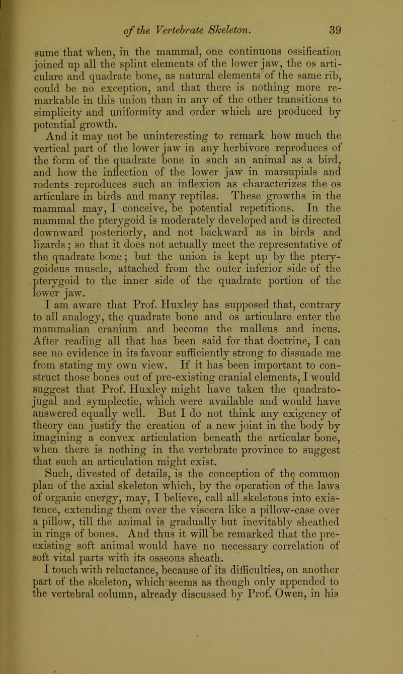 sume that when, in the mammal, one continuous ossification joined up all the splint elements of the lower jaw, the os arti- culate and quadrate bone, as natural elements of the same rib, could be no exception, and that there is nothing more re- markable in this union than in any of the other transitions to simplicity and uniformity and order which are produced by potential growth. And it may not be uninteresting to remark how much the vertical part of the lower jaw in any herbivore reproduces of the form of the quadrate bone in such an animal as a bird, and how the inflection of the lower jaw in marsupials and rodents reproduces such an inflexion as characterizes the os articulare in birds and many reptiles. These growths in the mammal may, I conceive, be potential repetitions. In the mammal the pterygoid is moderately developed and is directed downward posteriorly, and not backward as in birds and lizards; so that it does not actually meet the representative of the quadrate bone; but the union is kept up by the ptery- goideus muscle, attached from the outer inferior side of the pterygoid to the inner side of the quadrate portion of the lower jaw. I am aware that Prof. Huxley has supposed that, contrary to all analogy, the quadrate bone and os articulare enter the mammalian cranium and become the malleus and incus. After reading all that has been said for that doctrine, I can see no evidence in its favour sufficiently strong to dissuade me from stating my own view. If it has been important to con- struct those bones out of pre-existing cranial elements, I would suggest that Prof. Huxley might have taken the quadrato- jugal and symplectic, which were available and would have answered equally well. But I do not think any exigency of theory can justify the creation of a new joint in the body by imagining a convex articulation beneath the articular bone, when there is nothing in the vertebrate province to suggest that such an articulation might exist. Such, divested of details, is the conception of tluj common plan of the axial skeleton which, by the operation of the laws of organic energy, may, I believe, call all skeletons into exis- tence, extending them over the viscera like a pillow-case over a pillow, till the animal is gradually but inevitably sheathed in rings of bones. And thus it will be remarked that the pre- existing soft animal would have no necessary correlation of soft vital parts with its osseous sheath. I touch with reluctance, because of its difficulties, on another part of the skeleton, which seems as though only appended to the vertebral column, already discussed by Prof. Owen, in his