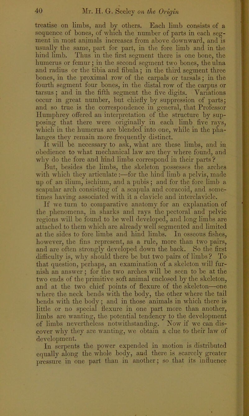 treatise on limbs, and by others. Each limb consists of a sequence of bones, of which the number of parts in each seg- ment in most animals increases from above downward, and is usually the same, part for part, in the fore limb and in the hind limb. Thus in the first segment there is one bone, the humerus or femur; in the second segment two bones, the ulna and radius or the tibia and fibula; in the third segment three bones, in the proximal row of the carpals or tarsals; in the fourth segment four bones, in the distal row of the carpus or tarsus ; and in the fifth segment the five digits. Variations occur in great number, but chiefly by suppression of parts; and so true is the correspondence in general, that Professor Humphrey offered an interpretation of the structure by sup- posing that there were originally in each limb five rays, which in the humerus are blended into one, while in the pha- langes they remain more frequently distinct. It will be necessary to ask, what are these limbs, and in obedience to what mechanical law are they where found, and why do the fore and lrind limbs correspond in their parts ? But, besides the limbs, the skeleton possesses the arches with which they articulate:—for the hind limb a pelvis, made up of an ilium, ischium, and a pubis ; and for the fore limb a scapular arch consisting of a scapula and coracoid, and some- times having associated with it a clavicle and intcrclavicle. If we turn to comparative anatomy for an explanation of the phenomena, in sharks and rays the pectoral and pelvic regions will be found to be well developed, and long limbs are attached to them which are already well segmented and limited at the sides to fore limbs and hind limbs. In osseous fishes, however, the fins represent, as a rule, more than two pairs, and are often strongly developed down the back. So the first difficulty is, why should there be but two pairs of limbs? To that question, perhaps, an examination of a skeleton will fur- nish an answer ; for the two arches will be seen to be at the two ends of the primitive soft animal enclosed by the skeleton, and at the two chief points of flexure of the skeleton—one where the neck bends with the body, the other where the tail bends with the body ; and in those animals in which there is little or no special flexure in one part more than another, limbs are wanting, the potential tendency to the development of limbs nevertheless notwithstanding. Now if we can dis- cover why they are wanting, we obtain a clue to their law of development. In serpents the power expended in motion is distributed equally along the whole body, and there is scarcely greater pressure in one part than in another; so that its influence