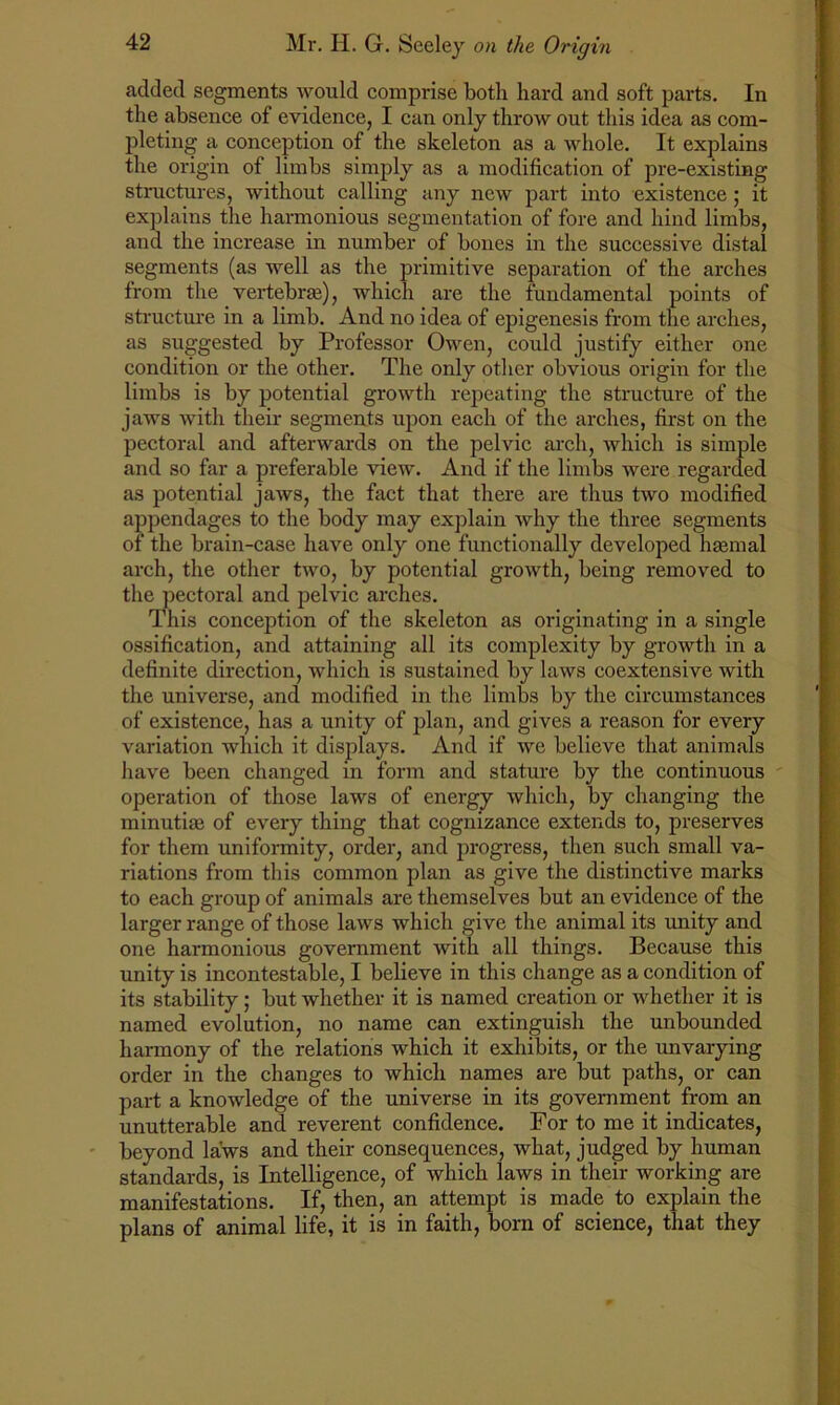 added segments would comprise both hard and soft parts. In the absence of evidence, I can only throw out this idea as com- pleting a conception of the skeleton as a whole. It explains the origin of limbs simply as a modification of pre-existing structures, without calling any new part into existence; it explains the harmonious segmentation of fore and hind limbs, and the increase in number of bones in the successive distal segments (as well as the primitive separation of the arches from the vertebrae), which are the fundamental points of structure in a limb. And no idea of epigenesis from the arches, as suggested by Professor Owen, could justify either one condition or the other. The only other obvious origin for the limbs is by potential growth repeating the structure of the jaws with their segments upon each of the arches, first on the pectoral and afterwards on the pelvic arch, which is simple and so far a preferable view. And if the limbs were regarded as potential jaws, the fact that there are thus two modified appendages to the body may explain why the three segments ot the brain-case have only one functionally developed haemal arch, the other two, by potential growth, being removed to the pectoral and pelvic arches. This conception of the skeleton as originating in a single ossification, and attaining all its complexity by growth in a definite direction, which is sustained by laws coextensive with the universe, and modified in the limbs by the circumstances of existence, has a unity of plan, and gives a reason for every variation which it displays. And if we believe that animals have been changed in form and stature by the continuous operation of those laws of energy which, by changing the minutiae of every thing that cognizance extends to, preserves for them uniformity, order, and progress, then such small va- riations from this common plan as give the distinctive marks to each group of animals are themselves but an evidence of the larger range of those laws which give the animal its unity and one harmonious government with all things. Because this unity is incontestable, I believe in this change as a condition of its stability; but whether it is named creation or whether it is named evolution, no name can extinguish the unbounded harmony of the relations which it exhibits, or the unvarying order in the changes to which names are but paths, or can part a knowledge of the universe in its government from an unutterable and reverent confidence. For to me it indicates, beyond laws and their consequences, what, judged by human standards, is Intelligence, of which laws in their working are manifestations. If, then, an attempt is made to explain the plans of animal life, it is in faith, born of science, that they