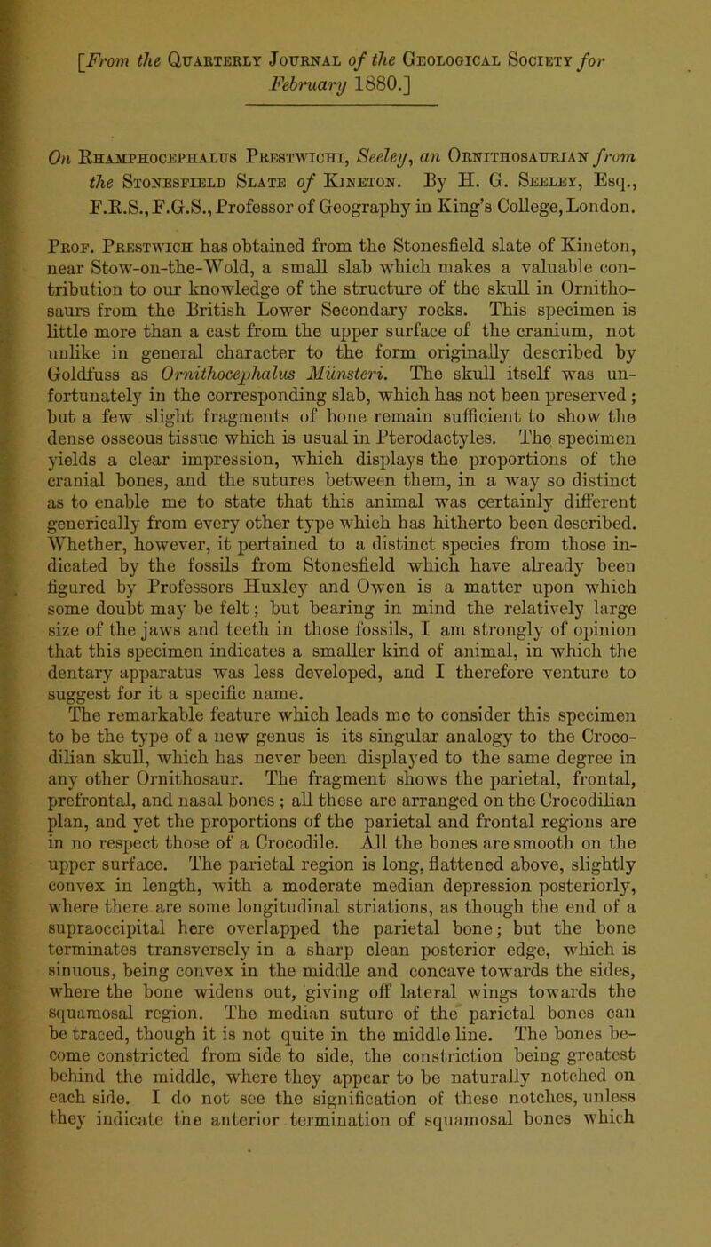 [.From the Quarterly Journal of the Geological Society for February 1880.] On Rhamthocephalus Prestwichi, Seeley, an Ornitiiosaurian from the Stonesfield Slate of Kineton. By H. G. Seeley, Esq., F.R.S.jE.G.S., Professor of Geography in King’s College, London. Prof. Prestwick has obtained from tho Stonesfield slate of Kineton, near Stow-on-the-Wold, a small slab which makes a valuable con- tribution to our knowledge of the structure of the skull in Ornitho- saurs from the British Lower Secondary rocks. This specimen is little more than a cast from the upper surface of the cranium, not unlike in general character to the form originally described by Goldfuss as Omitliocephalus Munsteri. The skull itself was un- fortunately in the corresponding slab, which has not been preserved ; but a few slight fragments of bone remain sufficient to show the dense osseous tissue which is usual in Pterodactyles. Tho specimen yields a clear impression, which displays the proportions of the cranial bones, and the sutures between them, in a way so distinct as to enable me to state that this animal was certainly different generically from every other type which has hitherto been described. Whether, however, it pertained to a distinct species from those in- dicated by the fossils from Stonesfield which have already been figured by Professors Huxley and Owen is a matter upon which some doubt may be felt; but bearing in mind the relatively large size of the jaws and teeth in those fossils, I am strongly of opinion that this specimen indicates a smaller kind of animal, in which the dentary apparatus was less developed, and I therefore venture to suggest for it a specific name. The remarkable feature which leads mo to consider this specimen to be the type of a new genus is its singular analogy to the Croco- dilian skull, which has never been displayed to the same degree in any other Ornithosaur. The fragment shows the parietal, frontal, prefrontal, and nasal bones ; all these are arranged on the Crocodilian plan, and yet the proportions of the parietal and frontal regions are in no respect those of a Crocodile. All the bones are smooth on the upper surface. The parietal region is long, flattened above, slightly convex in length, with a moderate median depression posteriorly, where there are some longitudinal striations, as though the end of a supraoccipital here overlapped the parietal bone; but the bone terminates transversely in a sharp clean posterior edge, which is sinuous, being convex in the middle and concave towards the sides, where the bone widens out, giving off lateral wings towards the squamosal region. The median suture of the parietal bones can be traced, though it is not quite in the middle line. The bones be- come constricted from side to side, the constriction being greatest behind the middle, where they appear to be naturally notched on each side. I do not see the signification of these notches, unless they indicate the anterior termination of squamosal bones which