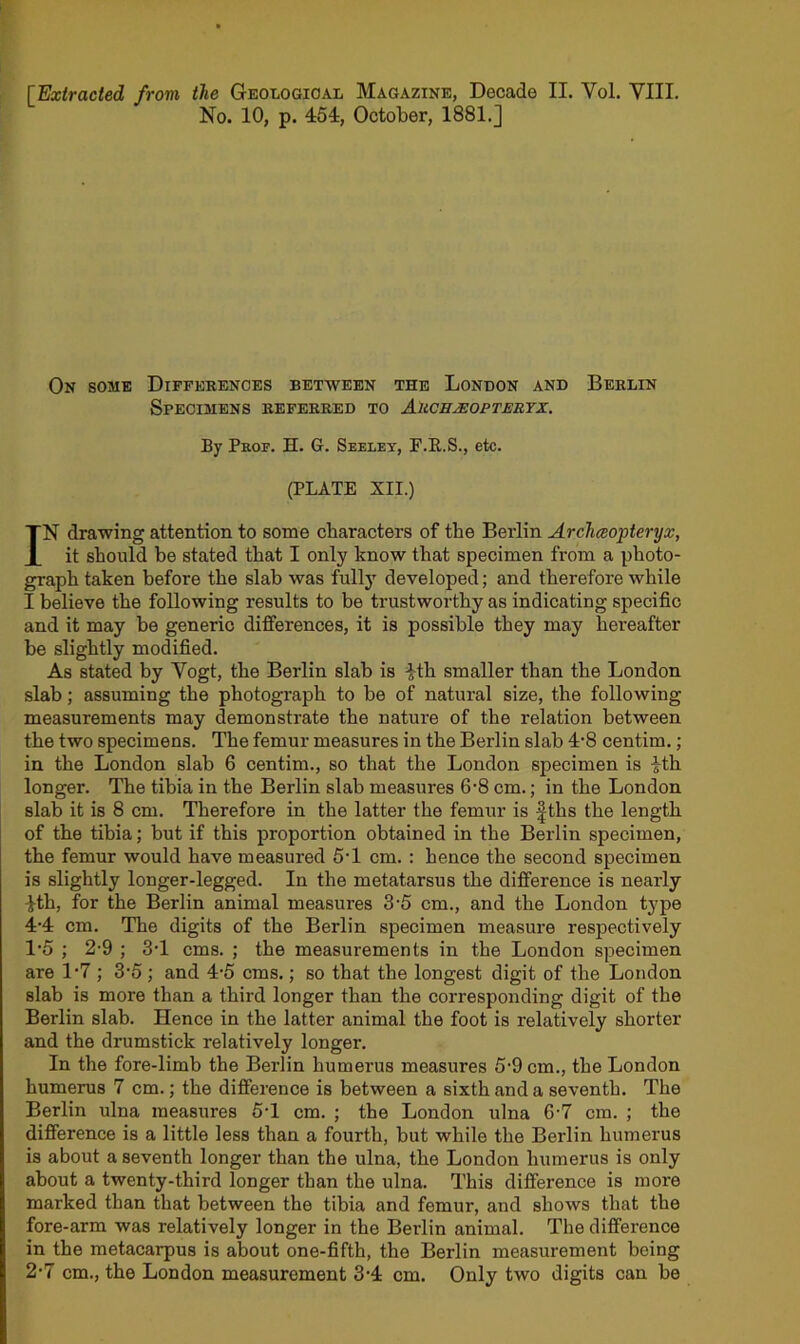 [Extracted from the Geological Magazine, Decade II. Vol. VIII. No. 10, p. 454, October, 1881.] On some Differences between the London and Berlin Specimens referred to Auch^optertx. By Prof. H. G. Seeley, F.E.S., etc. (PLATE XII.) IN drawing attention to some characters of the Berlin Archceopteryx, it should be stated that I only know that specimen from a photo- graph taken before the slab was fully developed; and therefore while I believe the following results to be trustworthy as indicating specific and it may be generic differences, it is possible they may hei’eafter be slightly modified. As stated by Vogt, the Berlin slab is fth smaller than the London slab; assuming the photograph to be of natural size, the following measurements may demonstrate the nature of the relation between the two specimens. The femur measures in the Berlin slab 4'8 centim.; in the London slab 6 centim., so that the London specimen is ith longer. The tibia in the Berlin slab measures 6'8 cm.; in the London slab it is 8 cm. Therefore in the latter the femur is fths the length of the tibia; but if this proportion obtained in the Berlin specimen, the femur would have measured 5T cm. : hence the second specimen is slightly longer-legged. In the metatarsus the difference is nearly 4th, for the Berlin animal measures 3'5 cm., and the London type 4-4 cm. The digits of the Berlin specimen measure respectively 1'5 ; 2-9 ; 3T cms. ; the measurements in the London specimen are IV ; 3'5 ; and 4‘5 cms.; so that the longest digit of the London slab is more than a third longer than the corresponding digit of the Berlin slab. Hence in the latter animal the foot is relatively shorter and the drumstick relatively longer. In the fore-limb the Berlin humerus measures 5-9 cm., the London humerus 7 cm.; the difference is between a sixth and a seventh. The Berlin ulna measures 5T cm. ; the London ulna 6-7 cm. ; the difference is a little less than a fourth, but while the Berlin humerus is about a seventh longer than the ulna, the London humerus is only about a twenty-third longer than the ulna. This difference is more marked than that between the tibia and femur, and shows that the fore-arm was relatively longer in the Berlin animal. The difference in the metacarpus is about one-fifth, the Berlin measurement being 2’7 cm., the London measurement 3-4 cm. Only two digits can be