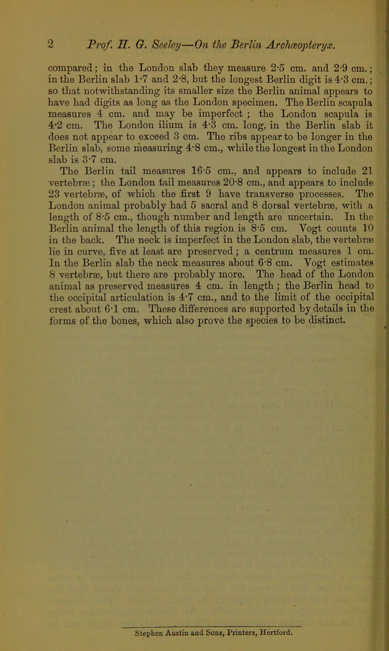 2 Prof. H. G. Seeley—On the Berlin Arohceopteryx. compared; in the London slab they measure 2-5 cm. and 2-9 cm.; in the Berlin slab 1‘7 and 2-8, but the longest Berlin digit is 4*3 cm.; so that notwithstanding its smaller size the Berlin animal appears to have had digits as long as the London specimen. The Berlin scapula measures 4 cm. and may be imperfect ; the London scapula is 4'2 cm. The London ilium is 4’3 cm. long, in the Berlin slab it does not appear to exceed 3 cm. The ribs appear to be longer in the Berlin slab, some measuring 4*8 cm., while the longest in the London slab is S‘7 cm. The Berlin tail measures 16-5 cm., and appears to include 21 vertebrte; the London tail measures 20'8 cm., and appears to include 23 vertebras, of which the first 9 have transverse processes. The London animal probably had 5 sacral and 8 dorsal vertebras, with a length of 8'5 cm., though number and length are uncertain. In the Berlin animal the length of this region is 8’5 cm. Vogt counts 10 in the back. The neck is imperfect in the London slab, the vertebrae lie in curve, five at least are preserved ; a centrum measures 1 cm. In the Berlin slab the neck measures about 6-8 cm. Vogt estimates 8 vertebrae, but there are probably more. The head of the London animal as preserved measures 4 cm. in length; the Berlin head to the occipital articulation is 4-7 cm., and to the limit of the occipital crest about 6-1 cm. These differences are supported by details in the forms of the bones, which also prove the species to be distinct. Stephen Austin and Sons, Printers, Hertford.