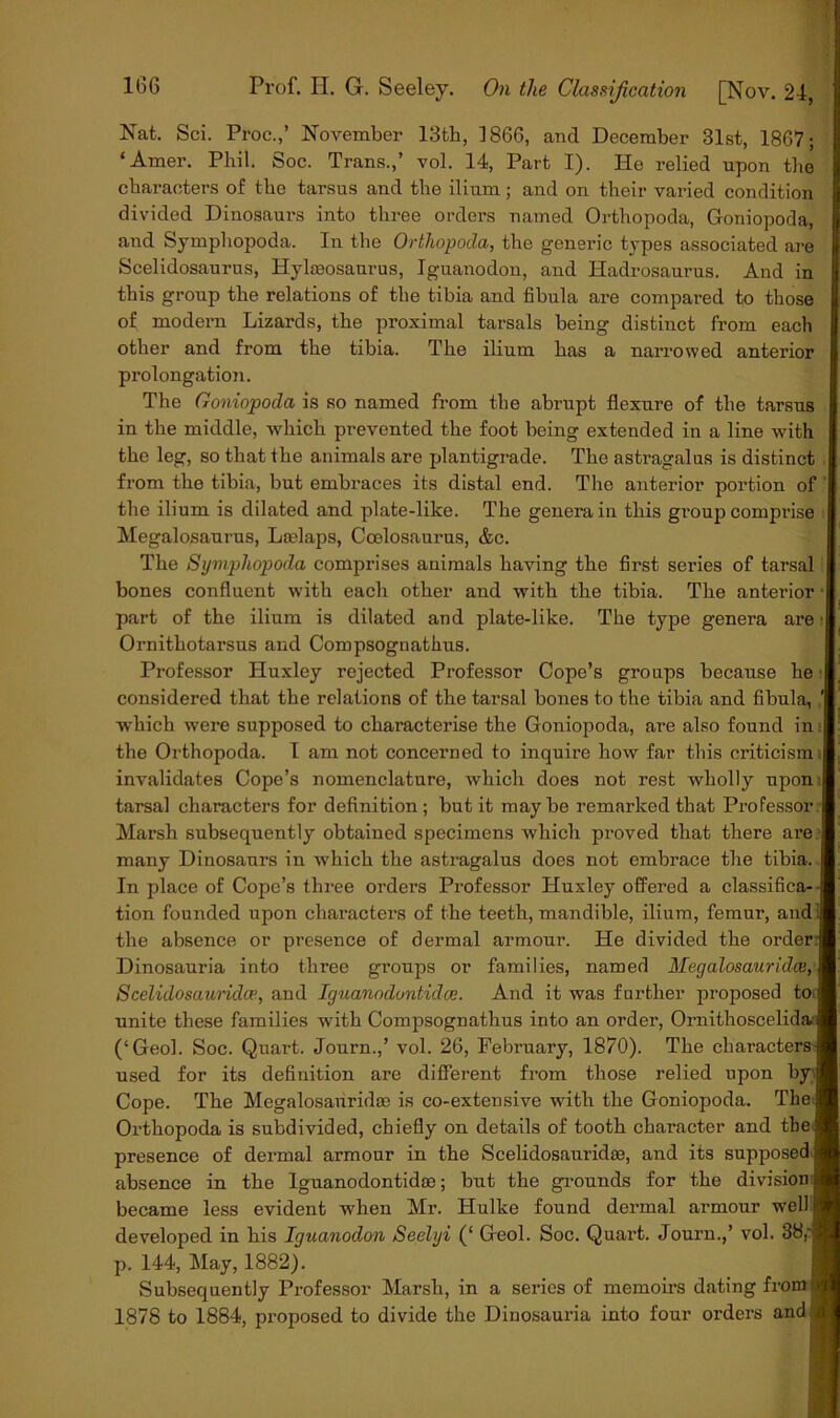 Nat. Sci. Proc.,’ November 13th, 1866, and December 31st, 1867; ‘Amer. Phil. Soc. Trans.,’ vol. 14, Part I). He relied upon the characters of the tarsus and the ilium; and on their varied condition divided Dinosaurs into three orders named Orthopoda, Goniopoda, and Symphopoda. In the Ortliopoda, the generic types associated are Scelidosaurus, Hylseosaurus, Iguanodon, and Hadrosaurus. And in this group the relations of the tibia and fibula are compared to those of modern Lizards, the proximal tarsals being distinct from each other and from the tibia. The ilium has a narrowed anterior prolongation. The Goniopoda is so named from the abrupt flexure of the tarsus in the middle, which prevented the foot being extended in a line with the leg, so that the animals are plantigrade. The astragalus is distinct from the tibia, but embraces its distal end. The anterior portion of the ilium is dilated and plate-like. The genei*ain this group comprise Megalosaurus, Lcelaps, Coelosaurus, &c. The Symphopoda comprises animals having the first series of tarsal bones confluent with each other and with the tibia. The anterior - part of the ilium is dilated and plate-like. The type genera are ; Ornithotarsus and Coropsognathus. Professor Huxley rejected Professor Cope’s groups because he considered that the relations of the tarsal bones to the tibia and fibula, which were supposed to characterise the Goniopoda, are also found in the Orthopoda. I am not concerned to inquire how far this criticism ; invalidates Cope’s nomenclature, which does not rest wholly upon tarsal characters for definition ; but it may be remarked that Professor:- Marsh subsequently obtained specimens which proved that there are many Dinosaurs in which the astragalus does not embrace the tibia. In place of Cope’s three orders Professor Huxley offered a classifica-- tion founded upon characters of the teeth, mandible, ilium, femur, andl the absence or presence of dermal armour. He divided the order; Dinosauria into three groups or families, named Megalosauridee,' Scelidosauridce, and Iguanodontulce. And it was further proposed toi unite these families with Compsognathus into an order, Omithoscelidav (‘Geol. Soc. Quart. Journ.,’ vol. 26, February, 1870). The characters used for its definition are different from those relied upon by; Cope. The Megalosanridae is co-extensive with the Goniopoda. The Orthopoda is subdivided, chiefly on details of tooth character and the presence of dermal armour in the Scelidosauridse, and its supposed absence in the Iguanodontidte; but the grounds for the division became less evident when Mr. Hulke found dermal armour well developed in his Iguanodon Seelyi (‘ Geol. Soc. Quart. Journ.,’ vol. 38,' p. 144, May, 1882). Subsequently Professor Marsh, in a series of memoirs dating from i 1878 to 1884, proposed to divide the Dinosauria into four orders and