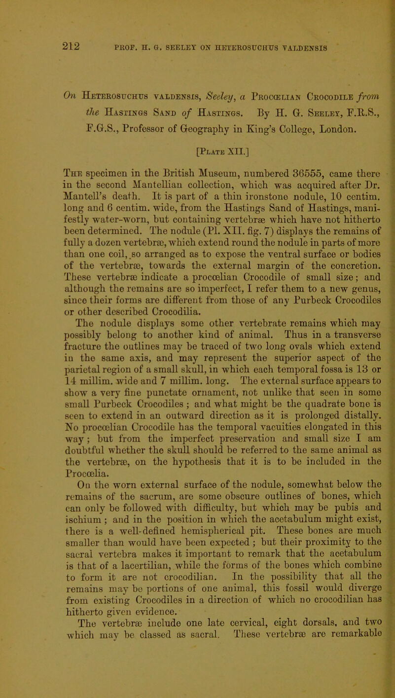 On Heterosuchus valdensis, Seeley, a Proccelian Crocodile from the Hastings Sand of Hastings. By H. G. Seeley, F.R.S., F.G.S., Professor of Geography in King’s College, London. [Plate XII.] The specimen in the British Museum, numbered 36555, came there in the second Mantelliau collection, which was acquired after Dr. Mantell’s death. It is part of a thin ironstone nodule, 10 centim. long and 6 centim. wide, from the Hastings Sand of Hastings, mani- festly water-worn, but containing vertebrae which have not hitherto been determined. The nodule (PL XII. fig. 7) displays the remains of fully a dozen vertebra), which extend round the nodule in parts of more than one coil, .so arranged as to expose the ventral surface or bodies of the vertebrae, towards the external margin of the concretion. These vertebrae indicate a proccelian Crocodile of small size; and although the remains are so imperfect, I refer them to a new genus, since their forms are different from those of any Purbeck Crocodiles or other described Crocodilia. The nodule displays some other vertebrate remains which may possibly belong to another kind of animal. Thus in a transverse fracture the outlines may be traced of two long ovals which extend in the same axis, and may represent the superior aspect of the parietal region of a small skull, in which each temporal fossa is 13 or 14 millim. wide and 7 millim. long. The external surface appears to show a very fine punctate ornament, not unlike that seen in some small Purbeck Crocodiles ; and what might be the quadrate bone is seen to extend in an outward direction as it is prolonged distally. No proccelian Crocodile has the temporal vacuities elongated in this way ; but from the imperfect preservation and small size I am doubtful whether the skull should be referred to the same animal as the vertebra), on the hypothesis that it is to be included in the Procoelia. On the worn external surface of the nodule, somewhat below the remains of the sacrum, are some obscure outlines of bones, which can only be followed with difficulty, but which may be pubis and ischium ; and in the position in which the acetabulum might exist, there is a well-defined hemispherical pit. These bones are much smaller than would have been expected ; but their proximity to the sacral vertebra makes it important to remark that the acetabulum is that of a lacertilian, while the forms of the bones which combine to form it are not crocodilian. In the possibility that all the remains may be portions of one animal, this fossil would diverge from existing Crocodiles in a direction of which no crocodilian has hitherto given evidence. The vertebra) include one late cervical, eight dorsals, and two which may be classed as sacral. These vertebrae are remarkablo