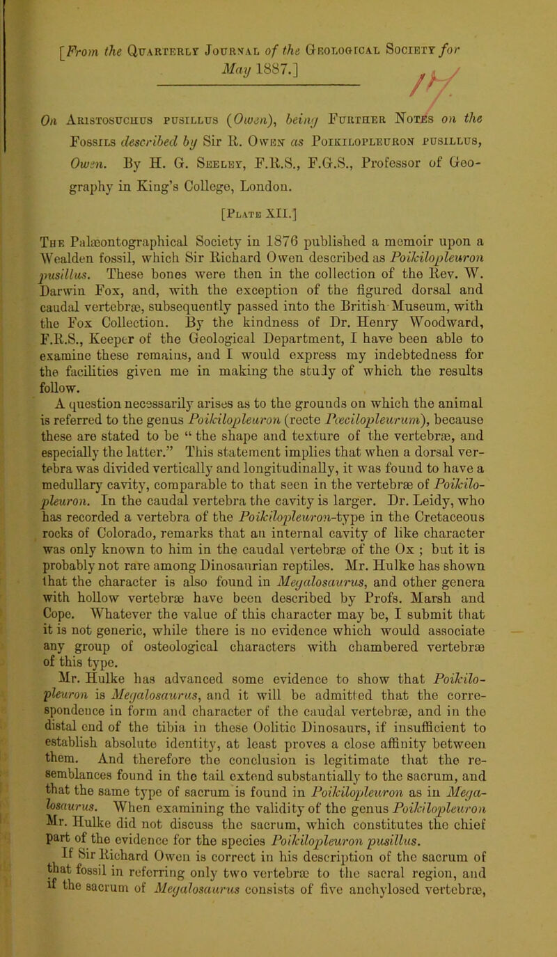 [From the Quarterly Journal of the Geologtcal Society for May 1887.] On Aristosuchus pusillus (Oiuen), being Further Notes on the Fossils described by Sir R. Owen as Poikilopleuron pusillus, Owen. By H. G. Seeley, F.R.S., F.G.S., Professor of Geo- graphy in King’s College, London. [Plate XII.] The Palieontographical Society in 1876 published a memoir upon a Wealden fossil, which Sir Richard Owen described as Poikilopleuron pusillus. These bones were then in the collection of the Rev. W. Darwin Fox, and, with the exception of the figured dorsal and caudal vertebrae, subsequently passed into the British Museum, with the Fox Collection. By the kindness of Dr. Henry Woodward, F.R.S., Keeper of the Geological Department, I have been able to examine these remains, and I would express my indebtedness for the facilities given me in making the study of which the results follow. A question necessarily arises as to the grounds on which the animal is referred to the genus Poikilopleuron (recte Poecilopleurum), because these are stated to be “ the shape and texture of the vertebrae, and especially the latter.” This statement implies that when a dorsal ver- tebra was divided vertically and longitudinally, it was found to have a medullary cavity, comparable to that seen in the vertebrae of Poikilo- pleuron. In the caudal vertebra the cavity is larger. Dr. Leidy, who has recorded a vertebra of the Poikilopleuron-type in the Cretaceous rocks of Colorado, remarks that an internal cavity of like character was only known to him in the caudal vertebrae of the Ox ; but it is probably not rare among Dinosaurian reptiles. Mr. Hulke has shown that the character is also found in Megalosaurus, and other genera with hollow vertebrae have been described by Profs. Marsh and Cope. Whatever the value of this character may be, I submit that it is not generic, while there is no evidence which would associate any group of osteological characters with chambered vertebras of this type. Mr. Hulke has advanced some evidence to show that Poikilo- pleuron is Megalosaurus, and it will be admitted that the corre- spondence in form and character of the caudal vertebras, and in the distal end of the tibia in these Oolitic Dinosaurs, if insufficient to establish absolute identity, at least proves a close affinity between them. And therefore the conclusion is legitimate that the re- semblances found in the tail extend substantially to the sacrum, and that the same type of sacrum is found in Poikilopleuron as in Mega- losaurus. When examining the validity of the genus Poikilopleuron Mr. Hulke did not discuss the sacrum, which constitutes the chief part of the evidence for the species Poikilopleuron pusillus. If Sir Richard Owen is correct in his description of the sacrum of that fossil in referring only two vertebrae to the sacral region, and u the sacrum of Megalosaurus consists of five anchyloscd vertebrae,