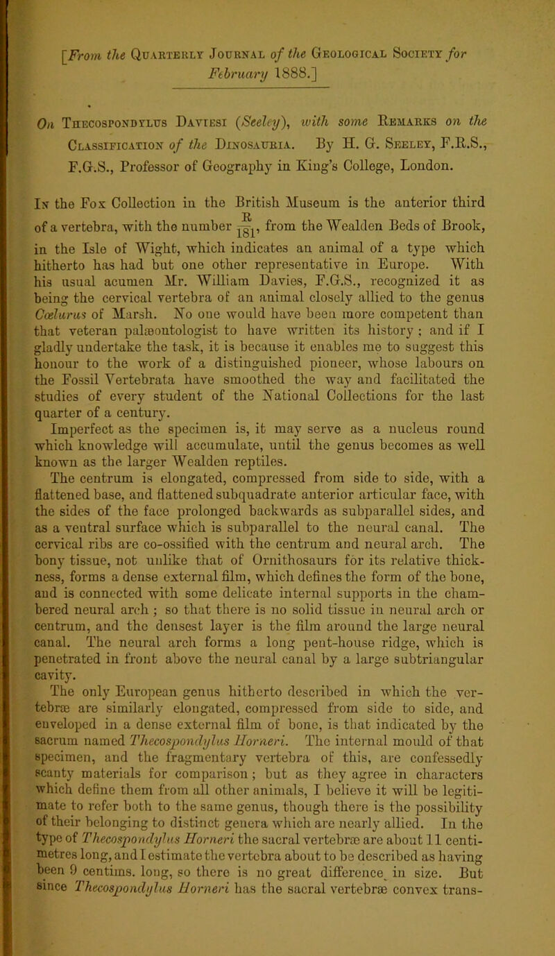 \_Frorn the Quarterly Journal of the Geological Society for February 1888.] On Thecospondtlus Daviesi (Seeley), with some Remarks on the Classification of the Dinosauria. By H. G. Seeley, F.lt.S., F.G.S., Professor of Geography in King’s College, London. In the Fox Collection in the British Museum is the anterior third R of a vertebra, with the number from the Wealden Beds of Brook, in the Isle of Wight, which indicates an animal of a type which hitherto has had but one other representative in Europe. With his usual acumen Mr. William Davies, F.G.S., recognized it as being the cervical vertebra of an animal closely allied to the genus Ceelurus of Marsh. No one would have been more competent than that veteran palaeontologist to have written its history ; and if I gladly undertake the task, it is because it enables me to suggest this honour to the work of a distinguished pioneer, whose labours on the Fossil Yertebrata have smoothed the way and facilitated the studies of every student of the National Collections for the last quarter of a century. Imperfect as the specimen is, it may serve as a nucleus round which knowledge will accumulate, until the genus becomes as well known as the larger Wealden reptiles. The centrum is elongated, compressed from side to side, with a flattened base, and flattened subquadrate anterior articular face, with the sides of the face prolonged backwards as subparallel sides, and as a ventral surface which is subparallel to the neural canal. The cervical ribs are co-ossified with the centrum and neural arch. The bony tissue, not unlike that of Ornithosaurs for its relative thick- ness, forms a dense external film, which defines the form of the bone, and is connected with some delicate internal supports in the cham- bered neural arch ; so that there is no solid tissue in neural arch or centrum, and the densest layer is the film around the large neural canal. The neural arch forms a long pent-house ridge, which is penetrated in front above the neural canal by a large subtriangular cavity. The only European genus hitherto described in which the ver- tebrae are similarly elongated, compressed from side to side, and enveloped in a dense external film of bone, is that indicated by the sacrum named Thecospondylus Horneri. The internal mould of that specimen, and the fragmentary vertebra of this, are confessedly scanty materials for comparison ; but as they agree in characters which define them from all other animals, I believe it will be legiti- mate to refer both to the same genus, though there is the possibility of their belonging to distinct genera which are nearly allied. In the type of Thecospondylus Uorneri the sacral vertebras are about 11 centi- metres long, and I estimate the vertebra about to be described as having been 9 centims. long, so there is no great difference, in size. But since Thecospondylus Uorneri has the sacral vertebrae convex trans-