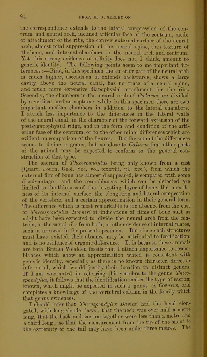 the correspondence extends to the lateral compression of the cen- trum and neural arch, inclined articular face of the centrum, mode of attachment of the ribs, the convex external surface of the neural arch, almost total suppression of the neural spine, thin texture of the bone, and internal chambers in the neural arch and centrum. Yet this strong evidence of affinity does not, I think, amount to generic identity. The following points seem to mo important dif- ferences :—First, in this specimen the anterior part of the neural arch is much higher, ascends as it extends backwards, shows a large cavity above the neural canal, has no trace of a neural spine, and much more extensive diapophysial attachment for the ribs. Secondly, the chambers in the neural arch of Ccelurus are divided by a vertical median septum ; while in this specimen there are two important median chambers in addition to the lateral chambers. I attach less importance to the differences in the lateral walls of the neural canal, in the character of the forward extension of the postzygapophysial ridge, and in the form and condition of the arti- cular face of the centrum, or to the other minor differences which are evident on comparison of the figures. But the sum of the differences seems to define a genus, but so close to Ccelurus that other parts of the animal may he expected to conform to the general con- struction of that type. The sacrum of Thecospondylus being only known from a cast (Quart. Journ. Geol. Soc. vol. xxxviii. pi. xix.), from which the external film of bone has almost disappeared, is compared with some disadvantage; and the resemblances which can be detected are limited to the thinness of the investing layer of bone, the smooth- ness of its internal surface, the elongation and lateral compression of the vertebra, and a certain approximation in their general form. The difference which is most remarkable is the absence from the cast of Thecospondylus Horneri of indications of films of bone such as might have been expected to divide the neural arch from the cen- trum, or the sacral ribs from both, or other evidence of internal plates, such as are seen in the present specimen. But since such structures must have existed, their absence may be attributed to fossilization, and is no evidence of organic difference. It is because these animals are both British Wealden fossils that I attach importance to resem- blances which show an approximation which is consistent with generic identity, especially as there is no known character, direct or inferential, which would justify their location in distinct genera. If I am warranted in referring this vertebra to the genus Theco- spondylus, it follows that the identification makes the type of sacrum known, which might be expected in such a genus as Ccelurus, and completes a knowledge of the vertebral column in the family which that genus evidences. I should infer that Thecospondylus Daviesi had the head elon- gated, with long slender jaws; that the neck was over half a metre long, that the back and sacrum together were less than a metre and a third long; so that the measurement from the tip of the snout to the extremity of the tail may have been under three metres. The