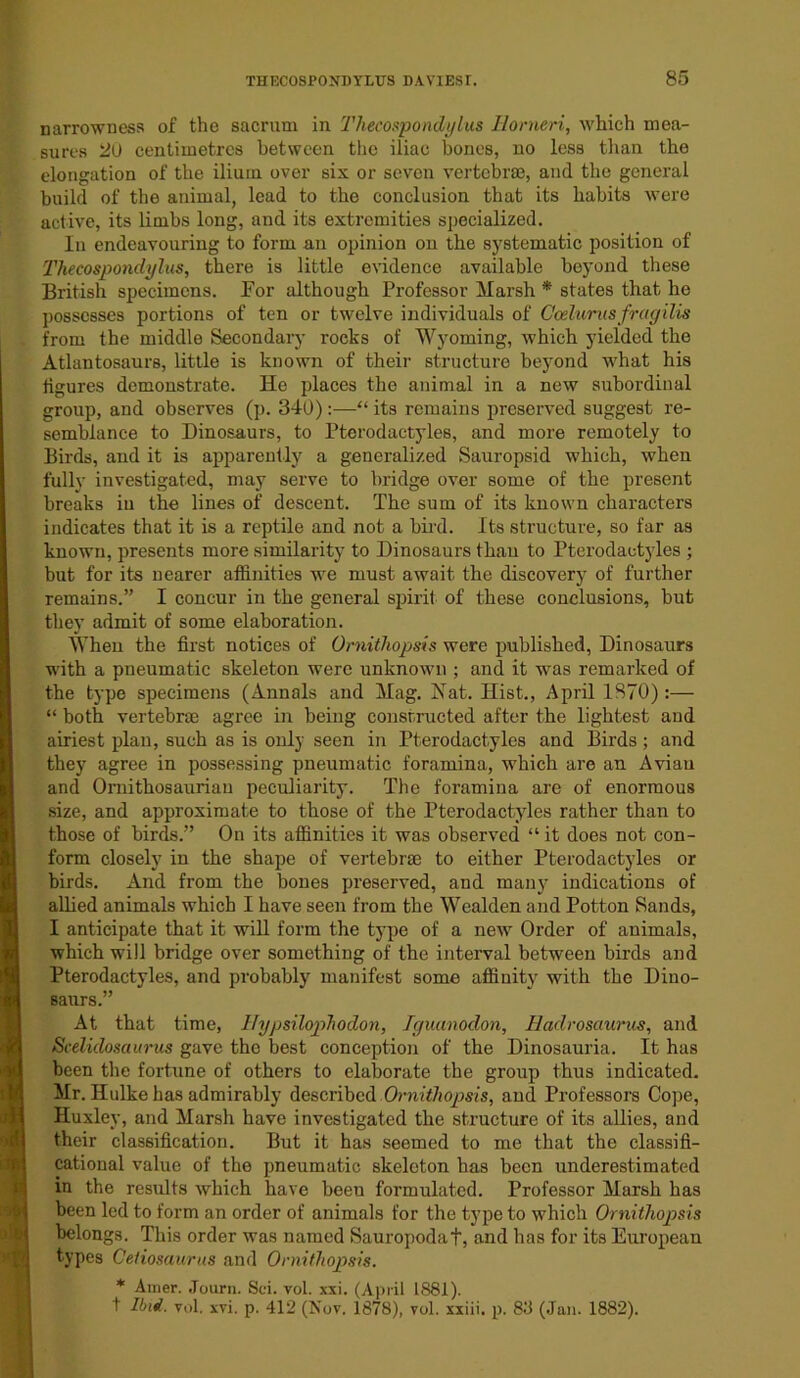 narrowness of the sacrum in Thecospondylus Horneri, which mea- sures 20 centimetres between the iliac bones, no less than the elongation of the ilium over six or seven vertebrae, and the general build of the animal, lead to the conclusion that its habits were active, its limbs long, and its extremities specialized. In endeavouring to form an opinion on the systematic position of Thecospondylus, there is little evidence available beyond these British specimens. Eor although Professor Marsh * states that he possesses portions of ten or twelve individuals of Ccelurusfragilis from the middle Secondary rocks of Wyoming, which yielded the Atlantosaurs, little is known of their structure beyond what his figures demonstrate. He places the animal in a new subordinal group, and observes (p. 340) :—“ its remains preserved suggest re- semblance to Dinosaurs, to Pterodactyles, and more remotely to Birds, and it is apparently a generalized Sauropsid which, when fully investigated, may serve to bridge over some of the present breaks in the lines of descent. The sum of its known characters indicates that it is a reptile and not a bird. Its structure, so far as known, presents more similarity to Dinosaurs than to Pterodactyles ; but for its nearer affinities we must await the discovery of further remains.” I concur in the general spirit of these conclusions, but they admit of some elaboration. When the first notices of Ornithopsis were published, Dinosaurs with a pneumatic skeleton were unknown ; and it was remarked of the type specimens (Annals and Mag. Nat. Hist., April 1870) :— “ both vertebrae agree in being constructed after the lightest and airiest plan, such as is only seen in Pterodactyles and Birds; and they agree in possessing pneumatic foramina, which are an Avian and Omithosaurian peculiarity. The foramina are of enormous size, and approximate to those of the Pterodactyles rather than to those of birds.” On its affinities it was observed “ it does not con- form closely in the shape of vertebrae to either Pterodactyles or birds. And from the bones preserved, and many indications of allied animals which I have seen from the Wealden and Potton Sands, I anticipate that it will form the type of a new Order of animals, which will bridge over something of the interval between birds and Pterodactyles, and probably manifest some affinity with the Dino- saurs.” At that time, Hypsilophodon, Iguanodon, Haclrosaurus, and Scelidosaurus gave the best conception of the Dinosauria. It has been the fortune of others to elaborate the group thus indicated. Mr. Hulkehas admirably described Ornithopsis, and Professors Cope, Huxley, and Marsh have investigated the structure of its allies, and their classification. But it has seemed to me that the classifi- cational value of the pneumatic skeleton has been underestimated in the results which have beeu formulated. Professor Marsh has been led to form an order of animals for the type to which Ornithopsis belongs. This order was named Sauropodaf, and has for its European types Ceiiosaurus and Ornithopsis. * Amer. Journ. Sci. vol. xxi. (April 1881). t IOi. vol. xvi. p. 412 (Nov. 1878), vol. xxiii. p. 83 (Jan. 1882).