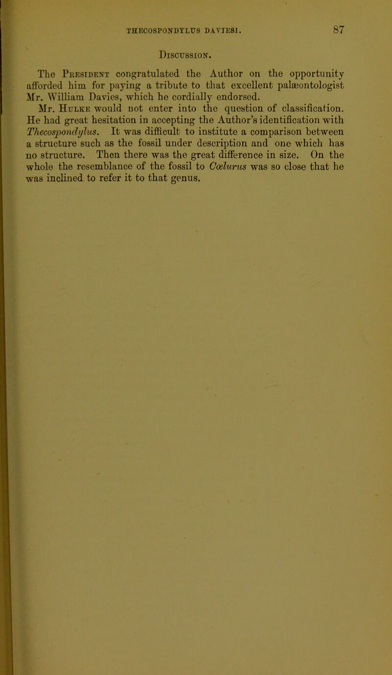 Discussion. The President congratulated the Author on the opportunity afforded him for paying a tribute to that excellent palaeontologist Mr. William Davies, which he cordially endorsed. Mr. Hulke would not enter into the question of classification. He had great hesitation in accepting the Author’s identification with Thecospondylus. It was difficult to institute a comparison between a structure such as the fossil under description and one which has no structure. Then there was the great difference in size. On the whole the resemblance of the fossil to Goelurus was so close that he was inclined to refer it to that genus.