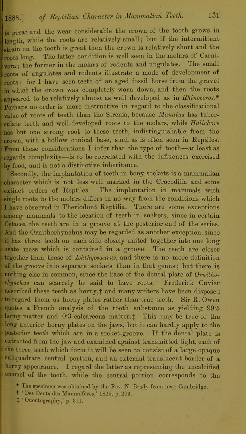 is great and the wear considerable the crown of the tooth grows in length, while the roots are relatively small; but if the intermittent strain on the tooth is great then the crown is relatively short and the roots long. The latter condition is well seen in the molars of Carni- vora ; the former in the molars of rodents and ungulates. The small roots of ungulates and rodents illustrate a mode of development of roots: for I have seen teeth of an aged fossil horse from the gravel in which the crown was completely worn down, and then the roots * appeared to be relatively almost as well developed as in Rhinoceros.* Perhaps no order is more instructive in regard to the classiticational i value of roots of teeth than the Sirenia, because Manatus has tuber- culate teeth and well-developed roots to the molars, while Halichore ■ has but one strong root to these teeth, indistinguishable from the i crown, with a hollow conical base, such as is often seen in Reptiles. | From these considerations I infer that the type of tooth—at least as regards complexity—is to be correlated with the influences exercised by food, and is not a distinctive inheritance. Secondly, the implantation of teeth in bony sockets is a mammalian : character which is not less well marked in the Crocodilia and some extinct orders of Reptiles. The implantation in mammals with ; single roots to the molars differs in no way from the conditions which I I have observed in Theriodont Reptilia. There are some exceptions among mammals to the location of teeth in sockets, since in certain ; Cetacea the teeth are in a groove at the posterior end of the series. And the Ornithorhynchus may be regarded as another exception, since it has three teeth on each side closely united together into one long i ovate mass which is contained in a groove. The teeth are closer ; together than those of Ichthyosaurus, and there is no more definition of the groove into separate sockets than in that genus; but there is nothing else in common, since the base of the dental plate of Ornitho- j rliynchus can scarcely be said to have roots. Frederick Cuvier described these teeth as horny,+ and many writers have been disposed to regard them as horny plates rather than true teeth. Sir R. Owen quotes a French analysis of the tooth substance as yielding 99'5 horny matter and 03 calcareous matter. J This may be true of the long anterior horny plates on the jaws, but it can hardly apply to the posterior teeth which are in a socket-groove. If the dental plate is extracted from the jaw and examined against transmitted light, each of the three teeth which form it will be seen to consist of a large opaque subquadrate central portion, and an external translucent border of a I horny appearance. I regard the latter as representing the uncalcified enamel of the tooth, while the central portion corresponds to tho * The specimen was obtained by the Rev. N. Brady from near Cambridge, t ‘Des Dents des Mammiferes,’ 1825, p. 203. I ‘Odontography,’ p. 311.