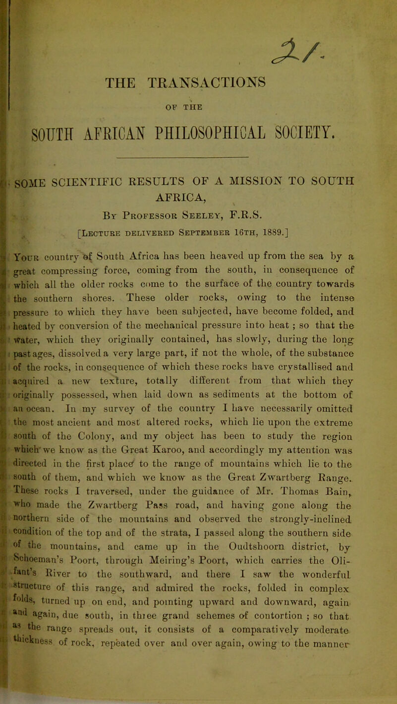 THE TRANSACTIONS OF THE I SOUTH AFRICAN PHILOSOPHICAL SOCIETY. j*. SOME SCIENTIFIC RESULTS OF A MISSION TO SOUTH AFRICA, By Professor Seeley, F.R.S. [Lecture delivered September 16th, 1889.] Your country of South Africa has been heaved up from the sea by a great compressing force, coming from the south, in consequence of which all the older rocks come to the surface of the country towards the southern shores. These older rocks, owing to the intense pressure to which they have been subjected, have become folded, and p heated by conversion of the mechanical pressure into heat ; so that the water, which they originally contained, has slowly, during the long past ages, dissolved a very large part, if not the whole, of the substance ; of the rocks, inconsequence of which these rocks have crystallised and acquired a new texture, totally different from that which they r originally possessed, when laid down as sediments at the bottom of t an ocean. In my survey of the country I have necessarily omitted 1 the most ancient and most altered rocks, which lie upon the extreme I south of the Colony, and my object has been to study the region which'we know as the Great Karoo, and accordingly my attention was > directed in the first place' to the range of mountains which lie to the south of them, and which we know as the Great Zwartberg Range. These rocks I traversed, under the guidance of Mr. Thomas Bain, who made the Zwartberg Pass road, and having gone along the • northern side of the mountains and observed the strongly-inclined ti condition of the top and of the strata, I passed along the southern side ) °f the mountains, and came up in the Oudtsboorn district, by p Schoeman’s Poort, through Meiring’s Poort, which carries the Oli- fant’s River to the southward, and there I saw the wonderful S structure of this range, and admired the rocks, folded in complex i folds, turned up on end, and pointing upward and downward, again f *od again, due south, in thiee grand schemes of contortion ; so that | as the range spreads out, it consists of a comparatively moderate • Sickness of rock, repeated over and over again, owing to the manner