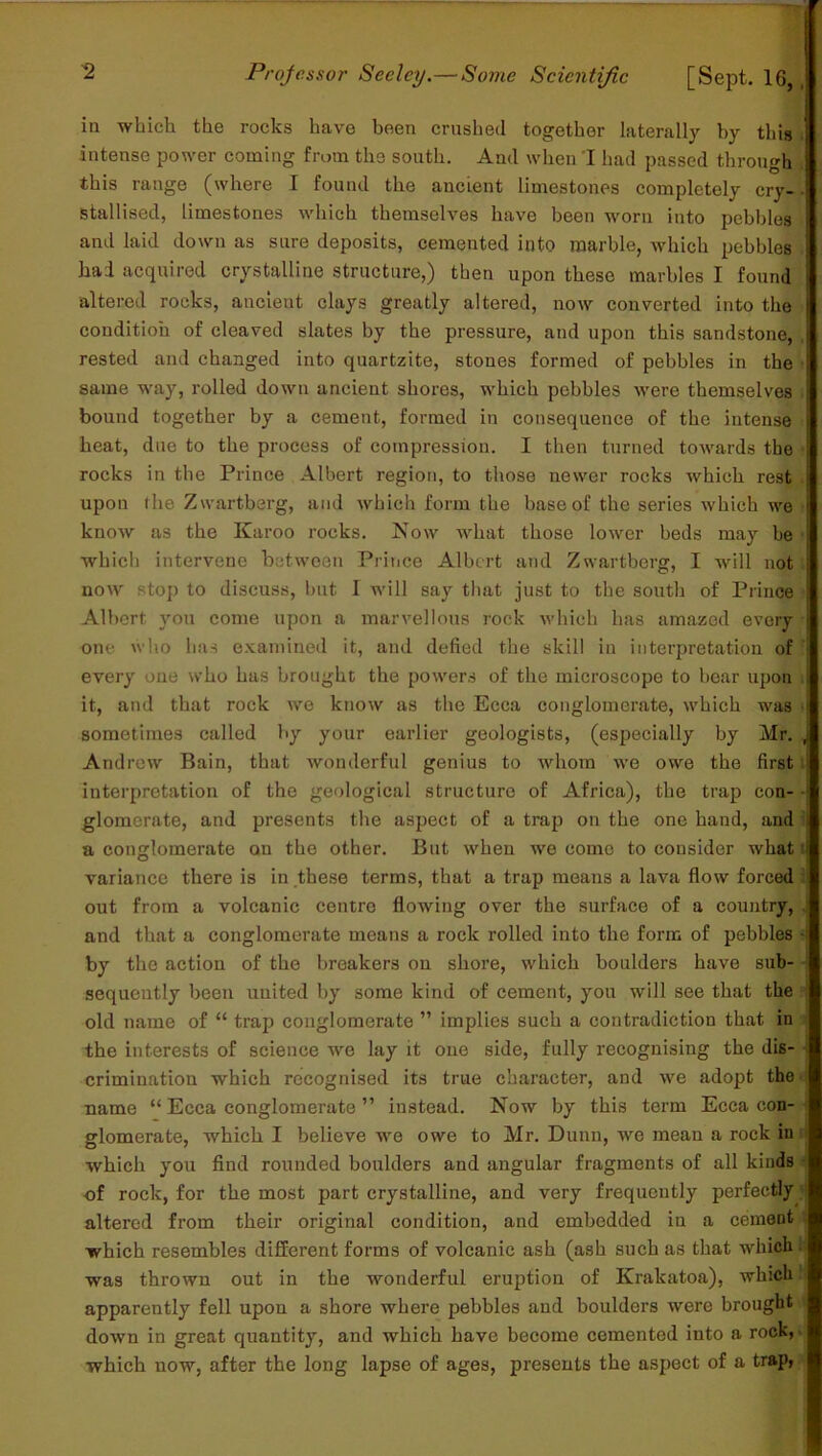 in which the rocks have been crushed together laterally by this intense power coming from the south. And when I had passed through this range (where I found the ancient limestones completely cry- stallised, limestones which themselves have been worn into pebbles and laid down as sure deposits, cemented into marble, which pebbles had acquired crystalline structure,) then upon these marbles I found altered rocks, ancient clays greatly altered, now converted into the condition of cleaved slates by the pressure, and upon this sandstone, rested and changed into quartzite, stones formed of pebbles in the same way, rolled down ancient shores, which pebbles were themselves bound together by a cement, formed in consequence of the intense heat, due to the process of compression. I then turned towards the rocks in the Prince Albert region, to those newer rocks which rest upon the Zwartberg, and which form the base of the series which we know as the Karoo rocks. Now what those lower beds may he which intervene between Prince Albert and Zwartberg, I will not now stop to discuss, but I will say that just to the south of Prince Albert you come upon a marvellous rock which has amazed every one who has examined it, and defied the skill in interpretation of every one who has brought the powers of the microscope to bear upon it, and that rock we know as the Ecca conglomerate, which was sometimes called by your earlier geologists, (especially by Mr. Andrew Bain, that wonderful genius to whom we owe the first interpretation of the geological structure of Africa), the trap con- glomerate, and presents the aspect of a trap on the one hand, and a conglomerate on the other. But when we come to consider what variance there is in these terms, that a trap means a lava flow forced out from a volcanic centre flowing over the surface of a country, and that a conglomerate means a rock rolled into the form of pebbles by the action of the breakers on shore, which boulders have sub- sequently been united by some kind of cement, you will see that the old name of “ trap conglomerate ” implies such a contradiction that in the interests of science we lay it one side, fully recognising the dis- crimination which recognised its true character, and we adopt the name “ Ecca conglomerate ” instead. Now by this term Ecca con- glomerate, which I believe we owe to Mr. Dunn, we mean a rock in which you find rounded boulders and angular fragments of all kinds of rock, for the most part crystalline, and very frequently perfectly altered from their original condition, and embedded in a cement which resembles different forms of volcanic ash (ash such as that which was thrown out in the wonderful eruption of Krakatoa), which apparently fell upon a shore where pebbles and boulders were brought down in great quantity, and which have become cemented into a rock, which now, after the long lapse of ages, presents the aspect of a trap,