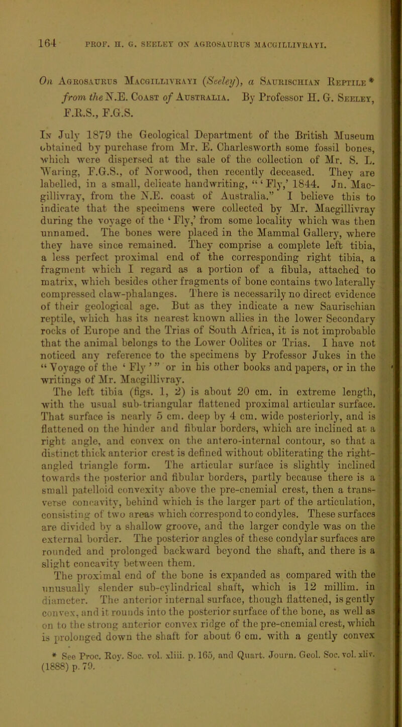 164 On Agrosaurus Macgilliyhayi {Seeley), a Saurischian Reptile* from the N.E. Coast of Australia. By Professor H. G. Seeley, F.R.S., F.G.S. In July 1879 the Geological Department of the British Museum obtained by purchase from Mr. E. Charlesworth some fossil bones, ■which were dispersed at the sale of the collection of Mr. S. L. Waring, E.G.S., of Norwood, then recently deceased. They are labelled, in a small, delicate handwriting, “‘Fly,’ 1844. Jn. Mac- gillivray, from the N.E. coast of Australia.” I believe this to indicate that the specimens were collected by Mr. Macgillivray during the voyage of the ‘ Fly,’ from some locality which was then unnamed. The bones were placed in the Mammal Gallery, where they have since remained. They comprise a complete left tibia, a less perfect proximal end of the corresponding right tibia, a fragment which I regard as a portion of a fibula, attached to matrix, which besides other fragments of bone contains two laterally compressed claw-phalanges. There is necessarily no direct evidence of their geological age. But as they indicate a new Saurischian reptile, which has its nearest known allies in the lower Secondary rocks of Europe and the Trias of South Africa, it is not improbablo that the animal belongs to the Lower Oolites or Trias. I have not noticed any reference to the specimens by Professor Jukes in the “ Voyage of the ‘ Fly ’ ” or in his other books and papers, or in the writings of Mr. Macgillivray. The left tibia (figs. 1, 2) is about 20 cm. in extreme length, with the usual sub-triangular flattened proximal articular surface. That surface is nearly 5 cm. deep by 4 cm. wide posteriorly, and is flattened on the hinder and fibular borders, which are inclined at, a right angle, and convex on the antero-internal contour, so that a distinct thick anterior crest is defined without obliterating the right- angled triangle form. The articular surface is slightly inclined towards the posterior and fibular borders, partly because there is a small patelloid convexity above the pre-cnemial crest, then a trans- verse concavity, behind which is the larger part of the articulation, consisting of two areas which correspond to condyles. These surfaces are divided by a shallow groove, and the larger condyle was on the external border. The posterior angles of these condylar surfaces are rounded and prolonged backward beyond the shaft, and there is a slight concavity between them. The proximal end of the bone is expanded as compared with the unusually slender sub-cylindrical shaft, which is 12 millim. in diameter. The anterior internal surface, though flattened, is gently convex, and it rounds into the posterior surface of the bone, as well as on to the strong anterior convex ridge of the pre-cnemial crest, which is prolonged down the shaft for about 6 cm. with a gently convex * See Proc. Roy. Soc. vol. xliii. p. 165, and Quart. Journ. Gcol. Soc. vol. xliv. (1888) p. 70.