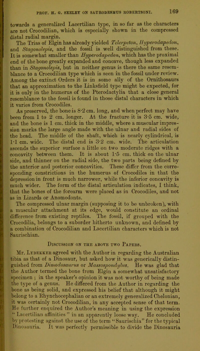 towards a generalized Lacertilian type, in so far as the characters are not Crocodilian, which is especially shown in the compressed distal radial margin. The Trias of Elgin has already yielded Telerpeton, Hyperodapedon, and Stagonolepis, and the fossil is well distinguished from these. It is somewhat smaller than Hyperodapedon, which has the proximal end of the bone greatly expanded and concave, though less expanded than in Stagonolepis, but in neither genus is there the same resem- blance to a Crocodilian type which is seen in the fossil under review. Among the extinct Orders it is in some ally of the Ornithosaurs that an approximation to the Linksfield type might be expected, for it is only in the humerus of the Pterodactylia that a close general resemblance to the fossil is found in those distal characters in which it varies from Crocodiles. As preserved, the bone is 8’2 cm. long, and when perfect may have been from 1 to 2 cm. longer. At the fracture it is 3’5 cm. wide, and the bone is 1 cm. thick in the middle, where a muscular impres- sion marks the large angle made with the ulnar and radial sides of the head. The middle of the shaft, which is nearly cylindrical, is 1*1 cm. wide. The distal end is 3-2 cm. wide. The articulation ascends the superior surface a little on two moderate ridges with a concavity between them. It is about 1*5 cm. thick on the ulnar side, and thinner on the radial side, the two parts being defined by the anterior and posterior concavities. These differ from the corre- sponding constrictions in the humerus of Crocodiles in that the depression in front is much narrower, while the inferior concavity is much wider. The form of the distal articulation indicates, I think, that the bones of the forearm were placed as in Crocodiles, and not as in Lizards or Anomodonts. The compressed ulnar margin (supposing it to be unbroken), with a muscular attachment at its edge, would constitute an ordinal difference from existing reptiles. The fossil, if grouped with the Crocodilia, belongs to a suborder hitherto unknown, and defined by a combination of Crocodilian and Lacertilian characters which is not Saurischian. Discussion on the above two Papers. Mr. Lydf.kker agreed with the Author in regarding the Australian tibia as that of a Dinosaur, but asked how it was generically distin- guished from Dimodosaurus or Massospondylits. He was glad that the Author termed the bone from Elgin a somewhat unsatisfactory specimen ; in the speaker’s opinion it was not worthy of being made the type of a genus. He differed from the Author in regarding the bone as being solid, and expressed his belief that although it might belong to a Bhynchocephalian or an extremely generalized Chelonian, it was certainly not Crocodilian, in any accepted sense of that term. He further enquired the Author’s meaning in using the expression “ Lacertilian affinities ” in an apparently loose way. He concluded by protesting against the use of the term “ Saurischia” for the typical Dinosauria. It was perfectly permissible to divide the Dinosauria