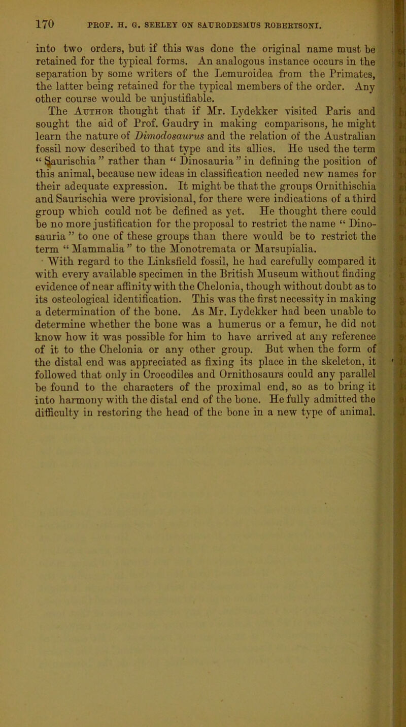 into two orders, but if this was done the original name must he retained for the typical forms. An analogous instance occurs in the separation by some writers of the Lemuroidea from the Primates, the latter being retained for the typical members of the order. Any other course would be unjustifiable. The Author thought that if Mr. Lydekker visited Paris and sought the aid of Prof. Gaudry in making comparisons, he might learn the nature of Dimodosaurus and the relation of the Australian fossil now described to that type and its allies. He used the term “ ^aurischia” rather than “ Dinosauria” in defining the position of this animal, because new ideas in classification needed new names for their adequate expression. It might be that the groups Ornithischia and Saurischia were provisional, for there were indications of a third group which could not be defined as yet. He thought there could be no more justification for the proposal to restrict the name “ Dino- sauria ” to one of these groups than there would be to restrict the term “Mammalia” to the Monotremata or Marsupialia. With regard to the Linksfield fossil, he had carefully compared it with every available specimen in the British Museum without finding evidence of near affinity with the Chelonia, though without doubt as to its osteological identification. This was the first necessity in making a determination of the bone. As Mr. Lydekker had been unable to determine whether the bone was a humerus or a femur, he did not know how it was possible for him to have arrived at any reference of it to the Chelonia or any other group. But when the form of the distal end was appreciated as fixing its place in the skeleton, it followed that only in Crocodiles and Ornithosaurs could any parallel be found to the characters of the proximal end, so as to bring it into harmony with the distal end of the bone. He fully admitted the difficulty in restoring the head of the bone in a new type of animal.