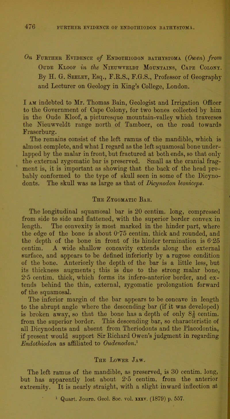 On Further Evidence of Endothiodon bathystoma (Owen) from Oude Kloof in the Nieuwveldt Mountains, Cape Colony. By H. G. Seeley, Esq., F.R.S., F.G.S., Professor of Geography and Lecturer on Geology in King’s College, London. I am indebted to Mr. Thomas Bain, Geologist and Irrigation Officer to the Government of Cape Colony, for two bones collected by him in the Oude Kloof, a picturesque mountain-valley which traverses the Nieuwveldt range north of Tamboer, on the road towards Fraserburg. The remains consist of the left ramus of the mandible, which is almost complete, and what I regard as tho left squamosal bone under- lapped by tho malar in front, but fractured at both ends, so that only the external zygomatic bar is preserved. Small as the cranial frag- ment is, it is important as showing that the back of the head pro- bably conformed to the type of skull seen in some of the Dicyno- donts. The skull was as large as that of Dicynodon leoniceps. The Zygomatic Bar. The longitudinal squamosal bar is 20 centim. long, compressed from side to side and flattened, with the superior border convex in length. The convexity is most marked in the hinder part, where the edge of the bone is about 0‘75 centim. thick and rounded, and the depth of the bone in front of its hinder termination is 6’25 centim. A wide shallow concavity extends along the external surface, and appears to bo defined interiorly by a rugose condition of the bone. Anteriorly the depth of the bar is a little less, but its thickness augments; this is due to the strong malar bone, 2*5 centim. thick, which forms its infero-anterior border, and ex- tends behind the thin, external, zygomatic prolongation forward of the squamosal. The inferior margin of the bar appears to be concave in length to the abrupt angle where the descending bar (if it was developed) is broken away, so that the bone has a depth of only 8| centim. from the superior border. This descending bar, so characteristic of all Dicynodonts and absent from Theriodonts and the Placodontia, if present would support Sir Bichard Owen’s judgment in regarding Endothiodon as affiliated to Oudenodon} The Lower Jaw. The left ramus of the mandible, as preserved, is 30 centim. long, hut has apparently lost about 2-5 centim. from the anterior extremity. It is nearly straight, with a slight inward inflection at 1 Quart. Jouro. Geol. Soc. vol. xxxv. (1879) p. 557.