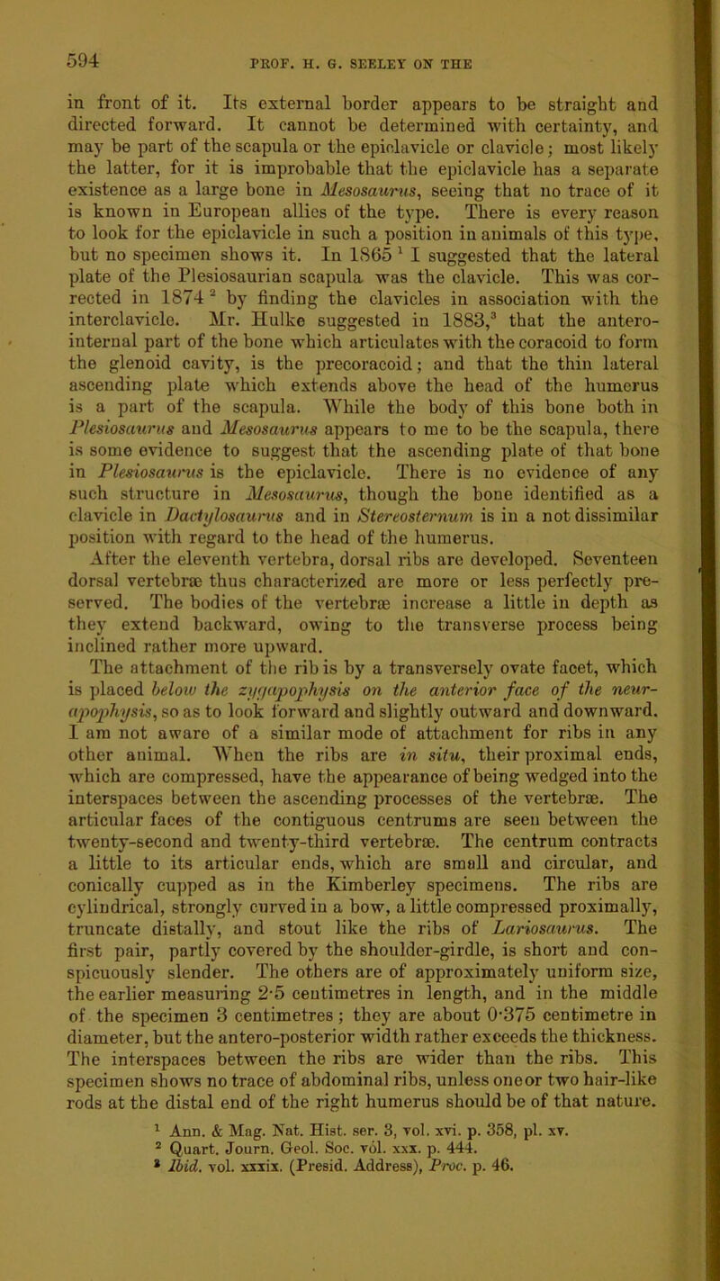in front of it. Its external border appears to be straight and directed forward. It cannot be determined with certaint)', and may be part of the scapula or the epinlavicle or clavicle; most likely the latter, for it is improbable that the epiclavicle has a separate existence as a large bone in Mesosawnis, seeing that no trace of it is known in European allies of the type. There is every reason to look for the epiclavicle in such a position in animals of this ty])e, but no specimen shows it. In 1865 ' I suggested that the lateral plate of the Plesiosaurian scapula was the clavicle. This was cor- rected in 1874 ^ by finding the clavicles in association with the interclavicle. Mr. Ilulke suggested in 1883,^ that the antero- internal part of the bone which articulates with the coracoid to form the glenoid cavity, is the precoracoid; and that the thin lateral ascending plate which extends above the head of the humerus is a part of the scapula. While the body of this bone both in Plesioscmrus and Mesosaurus appears to me to be the scapula, there is some evidence to suggest that the ascending plate of that bone in Plesiosaunis is the epiclavicle. There is no evidence of any such structure in Mesosaurus, though the bone identified as a clavicle in Dactylosauvus and in Stereosternum is in a not dissimilar position with regard to the head of the humerus. After the eleventh vertebra, dorsal ribs are developed. Seventeen dorsal vertebrae thus characterized are more or less perfectly pre- served. The bodies of the vertebrae increase a little in depth as they extend backward, owing to the transverse process being inclined rather more upward. The attachment of the rib is by a transversely ovate facet, which is placed heloiu the zy;jaj)oj>hysis on the anterior face of the neur- apo2)hysis, so as to look forward and slightly outward and downward. I am not aware of a similar mode of attachment for ribs in any other animal. When the ribs are in situ, their proximal ends, which are compressed, have the appearance of being wedged into the interspaces between the ascending processes of the vertebrae. The articular faces of the contiguous centrums are seeu between the twenty-second and twenty-third vertebrae. The centrum contracts a little to its articular ends, which are small and circular, and conically cupped as in the Kimberley specimens. The ribs are cylindrical, strongly cuiwedin a bow, a little compressed proximally, truncate distally, and stout like the ribs of Lariosaurus. The finst pair, partly covered by the shoulder-girdle, is short and con- spicuously slender. The others are of approximately uniform size, the earlier measuiing 2'5 centimetres in length, and in the middle of the specimen 3 centimetres; they are about 0'375 centimetre in diameter, but the antero-posterior width rather exceeds the thickness. The interspaces between the ribs are wider than the ribs. This specimen shows no trace of abdominal ribs, unless one or two hair-like rods at the distal end of the right humerus should be of that nature. ^ Ann. & Mag. Nat. Hist. ser. 3, voL xvi. p. 358, pi. xv. * Quart. Journ. Geol. Soc. vol. xxx. p. 444. * Ibid. vol. xxxix. (Presid. Address), Proc. p. 46.
