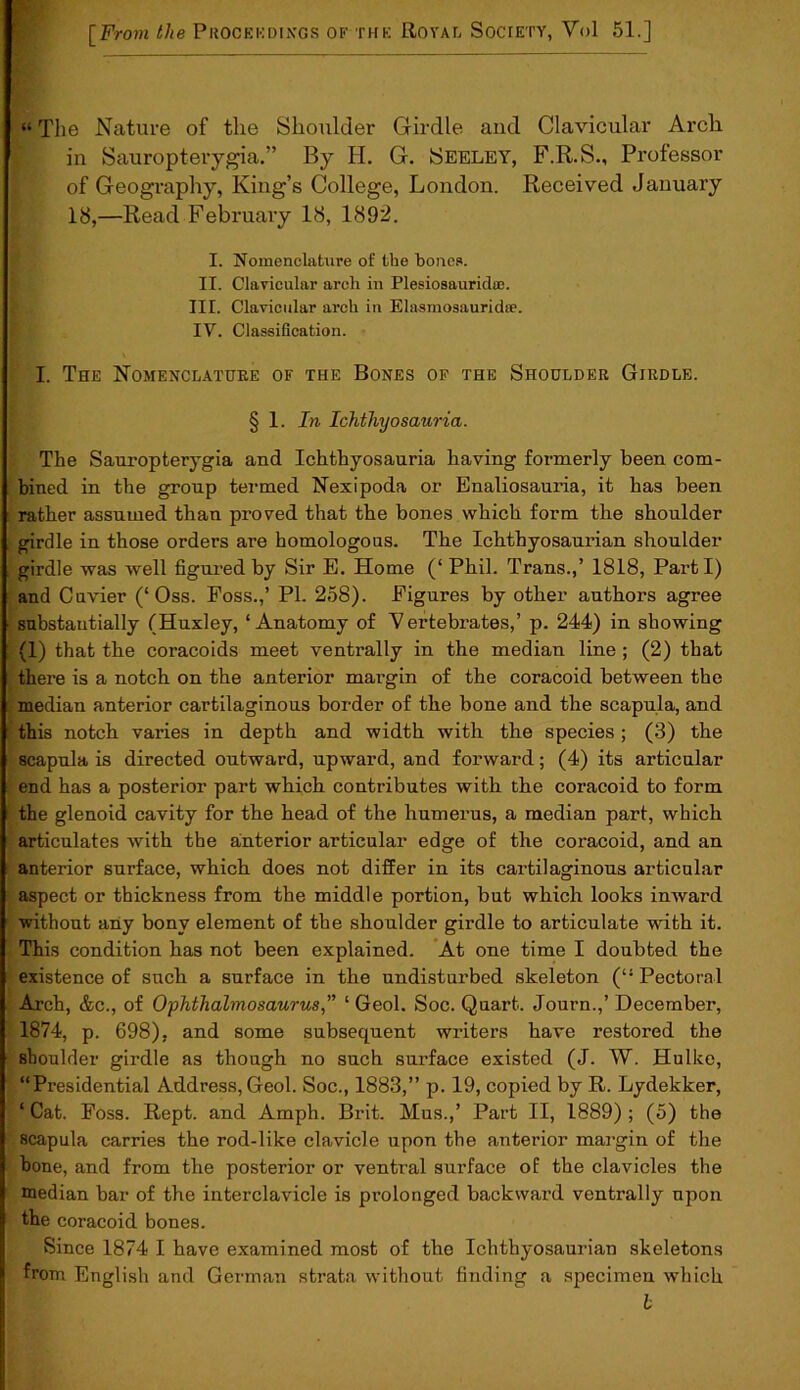 “ Tlie Nature of the Shoulder Girdle and Clavicular Arch in Sauropterygia.” By H. G. Seeley, F.R.S., Professor of Geography, King’s College, London. Received January 18,—Read February 18, 1892. I. Nomenclature of the bones. II. Clavicular arch in Plesiosauridse. III. Clavicular arch in Elasmosauricke. IV. Classification. I. The Nomenclature of the Bones of the Shoulder Girdle. § 1 .In Ichthyosauria. The Sauropterygia and Ichthyosauria having formerly been com- bined in the group termed Nexipoda or Enaliosauria, it has been rather assumed thau proved that the bones which form the shoulder girdle in those orders are homologous. The Ichthyosaurian shoulder girdle was well figured by Sir E. Home (‘ Phil. Trans.,’ 1818, Parti) and Cuvier (‘Oss. Foss.,’ Pl. 258). Figures by other authors agree substantially (Huxley, ‘Anatomy of Vertebrates,’ p. 244) in showing (1) that the coracoids meet ventrally in the median line ; (2) that there is a notch on the anterior margin of the coracoid between the median anterior cartilaginous border of the bone and the scapula, and this notch varies in depth and width with the species ; (3) the scapula is directed outward, upward, and forward; (4) its articular end has a posterior part which contributes with the coracoid to form the glenoid cavity for the head of the humerus, a median part, which articulates with the anterior articular edge of the coracoid, and an anterior surface, which does not differ in its cartilaginous articular aspect or thickness from the middle portion, but which looks inward without any bony element of the shoulder girdle to articulate with it. This condition has not been explained. At one time I doubted the existence of such a surface in the undisturbed skeleton (“ Pectoral Arch, &c., of Ophthalmosaurus,” ‘ Geol. Soc. Quart. Journ.,’ December, 1874, p. 698), and some subsequent writers have restored the shoulder girdle as though no such surface existed (J. W. Hulke, “Presidential Address, Geol. Soc., 1883,” p. 19, copied by R. Lydekker, ‘ Cat. Foss. Rept. and Amph. Brit. Mus.,’ Part II, 1889) ; (5) the scapula carries the rod-like clavicle upon the anterior margin of the hone, and from the posterior or ventral surface of the clavicles the median bar of the interclavicle is prolonged backward ventrally upon the coracoid bones. Since 1874 I have examined most of the Ichthyosaurian skeletons from English and German strata without finding a specimen which b