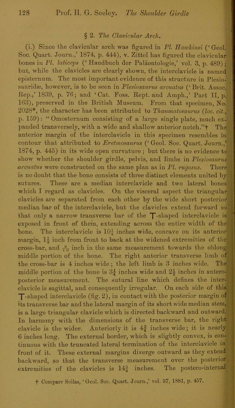 § 2. The Clavicular Arcli. (i.) Since tlie clavicular arch was figured in PI. HawTcinsi (‘ Geol. Soc. Quart. Journ.,’ 1874, p. 444), v. Zittel has figured the clavicular bones iu PI. laticeps (‘ Handbuch der Paliiontologie,’ vol. 3, p. 489) ; but, while the clavicles are clearly shown, the interclavicle is named episternum. The most important evidence of this structure in Plesio- sauridse, however, is to be seen in Plesiosaurus arcuatus (‘ Brit. Assoc. Rep.,’ 1839, p. 7fi; and ‘Cat. Foss. Kept, and Amph.,’ Part II, p] 163), pi'eserved in the British Museum. From that specimen, No. 2028*, the character has been attributed to Thaumatosaurus (loc. cit., p. 159): “ Omosternum consisting of a large single plate, much ex- panded transversely, with a wide and shallow anterior notch.”t The anterior margin of the interclavicle in this specimen resembles in contour that attributed to Eretmosaurus (‘ Geol. Soc. Quart. Journ.,’ 1874s, p. 445) in its wide open curvature ; but there is no evidence to show whether the shoulder girdle, pelvis, and limbs in Plesiosaurus l arcuatus were constructed on the same plan as in PI. rugosus. There • \ is no doubt that the bone consists of three distinct elements united by ; sutures. These are a median interclavicle and two lateral bones j which I regard as clavicles. On the visceral aspect the triangular < clavicles are separated from each other by the wide short posterior J median bar of the interclavicle, but the clavicles extend forward so J that only a narrow transverse bar of the T-shaped interclavicle is exposed in front of them, extending across the entire width of thej| bone. The interclavicle is 10 j inches wide, concave on its anterior® margin, inch from front to back at the widened extremities of tlie cross-bar, and xSo inch in the same measurement towards the oblong : middle portion of the bone. The right anterior transverse limb of the cross-bar is 4 inches wide ; the left limb is 3 inches wide. The middle portion of the bone is 3£ inches wide and 2X inches in antero-Ij posterior measurement. The sutural line which defines the inter- clavicle is sagittal, and consequently irregular. On each side of this “[-shaped interclavicle (fig. 2), in contact with the posterior margin of its transverse bar and the lateral margin of its short wide median stem, is a large triangular clavicle which is directed backward and outward. In harmony with the dimensions of the transverse bar, the right clavicle is the wider. Anteriorly it is 4f inches wide; it is nearly 6 inches long. The external border, which is slightly convex, is con- tinuous with the truncated lateral termination of the interclavicle in front of it. These external margins diverge outward as they extend * backward, so that the transverse measurement over the posterior extremities of the clavicles is 14| inches. The postero-internal t Compare Sollas, ‘Geol. Soc. Quart. Journ.,’ vol. 37, 1881, p. 457.